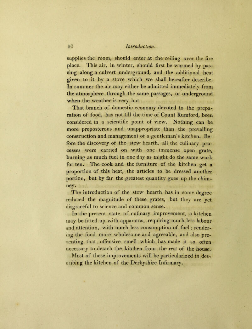 supplies the room, should enter at the ceiiiag over the fire place. This air, in winter, should first be warmed by pas- sing along a culvert underground, and the additional heat given to it by a stove which we shall hereafter describe. In summer the air may either be admitted immediately from the atmosphere through the same passages, or underground when the weather is very hot. That branch of domestic economy devoted to the prepa- ration of food, has not till the time of Count Rumford, been considered in a scientific point of view. Nothing can be more preposterous and unappropriate than the prevailing construction and management of a gentleman’s kitchen. Be- fore the discovery of the stew hearth, all the culinary pro- cesses were carried on with one immense open grate, burning as much fuel in one day as might do the same work for ten. The cook and the furniture of the kitchen get a proportion of this heat, the articles to be dressed another portion, but by far the greatest quantity goes up the chim- ney. The introduction of the stew hearth has in some degree reduced the magnitude of these grates, but they are yet disgraceful to science and common sense. In the present state of culinary improvement, a kitchen may be fitted up with apparatus, requiring much less labour and attention, with much less consumption of fuel; render- ing the food more wholesome and agreeable, and also pre- venting that offensive smell which has made it so often necessary to detach the kitchen from the rest of the house. Most of these improvements will be particularized in des-. cribing the kitchen of the Derbyshire Infirmary.