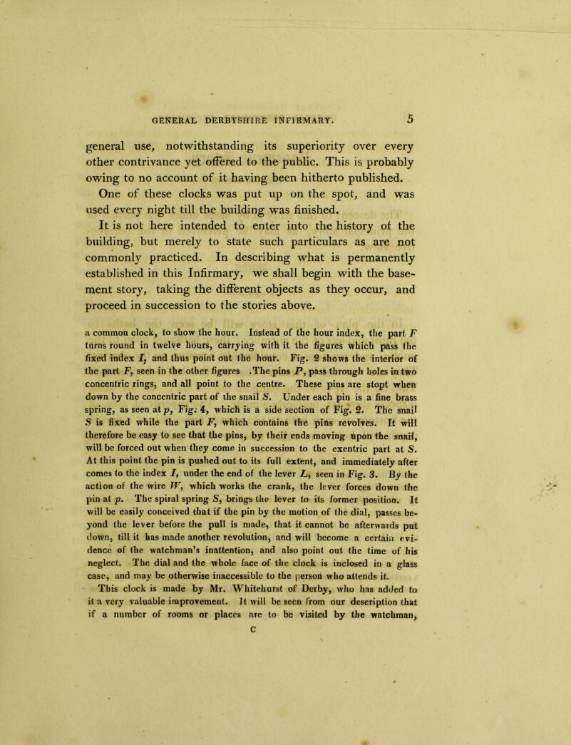 general use, notwithstanding its superiority over every other contrivance yet offered to the public. This is probably owing to no account of it having been hitherto published. One of these clocks was put up on the spot, and was used every night till the building was finished. It is not here intended to enter into the history of the building, but merely to state such particulars as are not commonly practiced. In describing what is permanently established in this Infirmary, we shall begin with the base- ment story, taking the different objects as they occur, and proceed in succession to the stories above. a common clock, to show the hour. Instead of the hour index, the part F turns round in twelve hours, carrying with it the figures which pass the fixed index I7 and thus point out the hour. Fig. 2 shows the interior of the part F, seen in the other figures .The pins P, pass through holes in two concentric rings, and all point to the centre. These pins are stopt when down by the concentric part of the snail S. Under each pin is a fine brass spring, as seen at p, Fig; 4, which is a side section of Fig. 2. The snail S is fixed while the part P, which contains the pins revolves. It will therefore be easy to see that the pins, by their ends moving upon the snail, will be forced out when they come in succession to the exentric part at S. At this point the pin is pushed out to its full extent, and immediately after comes to the index 7, under the end of the lever X, seen in Fig. 3. By the action of the wire W, which works the crank, the lever forces down the pin at p. The spiral spring S, brings the lever to its former position. It will be easily conceived that if the pin by the motion of the dial, passes be- yond the lever before the pull is made, that it cannot be afterwards put down, till it has made another revolution, and will become a certain evi- dence of the watchman’s inattention, and also point out the time of bis neglect. The dial and the whole face of the clock is inclosed in a glass case, and may be otherwise inaccessible to the person who attends it. This clock is made by Mr. Whitehurst of Derby, who has added to it a very valuable improvement. It will be seen from our description that if a number of rooms or places are to be visited by the watchman, C