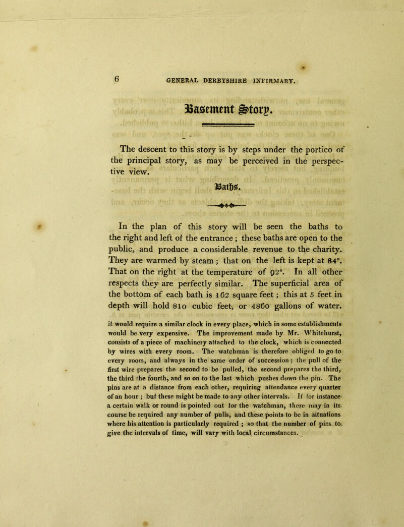 basement g>torp* The descent to this story is by steps under the portico of the principal story, as may be perceived in the perspec- tive view. In the plan of this story will be seen the baths to the right and left of the entrance ; these baths are open to the public, and produce a considerable revenue to the charity. They are warmed by steam ; that on the left is kept at 84°. That on the right at the temperature of Q2°. In all other respects they are perfectly similar. The superficial area of the bottom of each bath is 162 square feet; this at 5 feet in depth will hold 81 o cubic feet, or 4860 gallons of water. it would require a similar clock in every place, which in some establishments would be very expensive. The improvement made by Mr. Whitehurst, consists of a piece of machinery attached to the clock, which is connected by wires with every room. The watchman is therefore obliged to go to every room, and always in the same order of succession ; the pull of the first wire prepares the second to be pulled, the second prepares the third, the third the fourth, and so on to the last which pushes down the pin. The pins are at a distance from each other, requiring attendance every quarter of an hour ; buf these might be made to any other intervals. If for instance a certain walk or round is pointed out tor the watchman, there may in its course be required any number of pulls, and these points to be in situations where his attention is particularly required ; so that the number of pins to give the intervals of time, will vary with local circumstances.