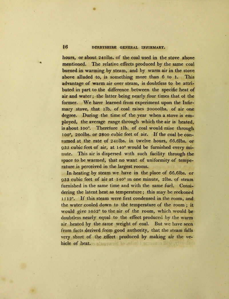 hours, or about 24olbs. of the coal used in the stove above mentioned. The relative effects produced by the same coal burned in warming by steam, and by warm air in the stove above alluded to, is something more than 6 to 1. This advantage of warm air over steam, is doubtless to be attri- buted in part to the difference between the specific heat of air and water; the latter being nearly four times that of the former. We have learned from experiment upon the Infir- mary stove, that lib. of coal raises 20000lbs. of air one degree. During the time of the year when a stove is em- ployed, the average range through which the air is heated, is about 100°. Therefore lib. of coal would raise through l oo°, 200lbs. or 2800 cubic feet of air. If the coal be con- sumed at the rate of 24olbs. in twelve hours, 66.61bs. or 933 cubic feet of air, at 140° would be furnished every mi- nute. This air is dispersed with such facility through the space to be warmed, that no want of uniformity of tempe- rature is perceived in the largest rooms. In heating by steam we have in the place of 66.Gibs, or Q33 cubic feet of air at 140s in one minute, 2lbs. of steam furnished in the same time and with the same fuel. Consi- dering the latent heat as temperature ; this may be reckoned 1112°. If this steam were first condensed in the room, and the water cooled down to the temperature of the room ; it would give 1052° to the air of the room, which would be doubtless nearly equal to the effect produced by the warm air heated by the same weight of coal. But we have seen from facts derived from good authority, that the steam falls very short of the effect produced by making air the ve- hicle of heat.