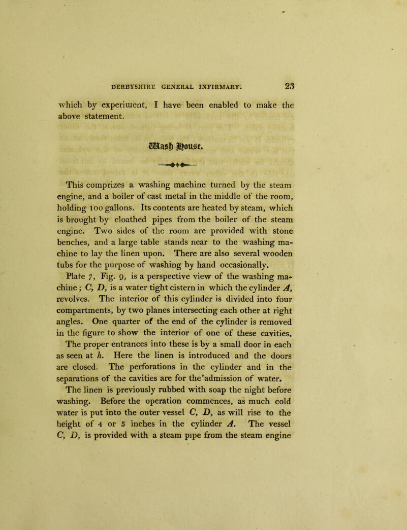 which by experiment, I have been enabled to make the above statement. This comprizes a washing machine turned by the steam engine, and a boiler of cast metal in the middle of the room, holding loo gallons. Its contents are heated by steam, which is brought by cloathed pipes from the boiler of the steam engine. Two sides of the room are provided with stone benches, and a large table stands near to the washing ma- chine to lay the linen upon. There are also several wooden tubs for the purpose of washing by hand occasionally. Plate 7, Fig. 9, is a perspective view of the washing ma- chine ; C, D, is a water tight cistern in which the cylinder A, revolves. The interior of this cylinder is divided into four compartments, by two planes intersecting each other at right angles. One quarter of the end of the cylinder is removed in the figure to show the interior of one of these cavities. The proper entrances into these is by a small door in each as seen at h. Here the linen is introduced and the doors are closed. The perforations in the cylinder and in the separations of the cavities are for the*admission of water. The linen is previously rubbed with soap the night before washing. Before the operation commences, as much cold water is put into the outer vessel C, D, as will rise to the height of 4 or 5 inches in the cylinder A. The vessel C, D, is provided with a steam pipe from the steam engine
