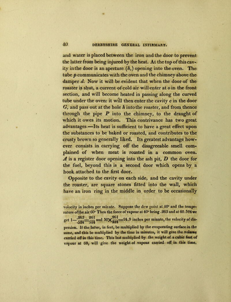and water is placed between the iron and the door to prevent the latter from being injured by the heat. At the top of this cav- ity in the door is an aperture (h,) opening into the oven. The tube p communicates with the oven and the chimney above the damper d. Now it will be evident that when the door of the roaster is shut, a current of cold air will enter at o in the front section, and will become heated in passing along the curved tube under the oven: it will then enter the cavity c in the door G, and pass out at the hole h into the roaster, and from thence through the pipe P into the chimney, to the draught of which it owes its motion. This contrivance has two great advantages—Its heat is sufficient to have a great effect upon the substances to be baked or roasted, and contributes to the crusty brown so generally liked. Its greatest advantage how- ever consists in carrying off the disagreeable smell com- plained of when meat is roasted in a common oven. A is a register door opening into the ash pit, D the door for the fuel, beyond this is a second door which opens by a hook attached to the first door. Opposite to the cavity on each side, and the cavity under the roaster, are square stones fitted into the wall, which have an iron ring in the middle in order to be occasionally volocity in inches per minute. Suppose the dew point at 40° and the tempe- rature ofthe air 60° Then the force of vapour at 40° being .263 and at 60.524 we get 1—and 50x|^j=^*^ inches per minute, the velocity of dis- persion. If the latter, in feet, be multiplied by the evaporating surface in the same, and this be multiplied by the time in minutes, it will give the volume carried off in this time. This last multiplied by the weight of a cubic foot of vapour at 60, will give the weight of vapour carried off in this time.