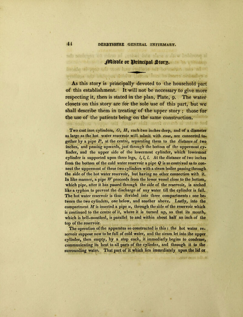 Jfttuule or IMtutpal £iorg. As this story is principally devoted to the household part of this establishment. It will not be necessary to give more respecting it, then is stated in the plan, Plate, 9. The water closets on this story are for the sole use of this part, but we shall describe them in treating of the upper story ; those for the use of the patients being on the same construction. Two cast iron cylinders, G, H, each two inches deep, and of a diameter as large as the hot water reservoir will admit with ease, are connected to- gether by a pipe P, at the centre, separating them to the distance of two inches, and passing upwards, just through the bottom of the uppermost cy- linder, and the upper side of the lowermost cylinder, which lowermost cylinder is supported upon three legs, /, /, l. At the distance of two inches from the bottom of the cold water reservoir a pipe Q is so contrived as to con- nect the uppermost of these two cylinders with a steam boiler passing through the side of the hot water reservoir, but having no other connection with it. In like manner, a pipe W proceeds from the lower vessel close to the bottom, which pipe, after it has passed through the side of the reservoir, is arched like a syphon to prevent the discharge of any water till the cylinder is full. The hot water reservoir is thus divided into three compartments : one be- tween the two cylinders, one below, and another above. Lastly, into the compartment M is inserted a pipe u, through the side of the reservoir which is continued to the centre of it, where it is turned up, so that its mouth, which is bell-mouthed, is parallel to and within about half an inch of the top of the reservoir. The operation of the apparatus so constructed is this : the hot water re- servoir suppose now to be full of cold water, and the steam let into the upper cylinder, then empty, by a stop cock, it immediatly begins to condense, communicating its heat to all parts of the cylinder, and through it to the surrounding water. That part of it which lies immediately upon the lid or