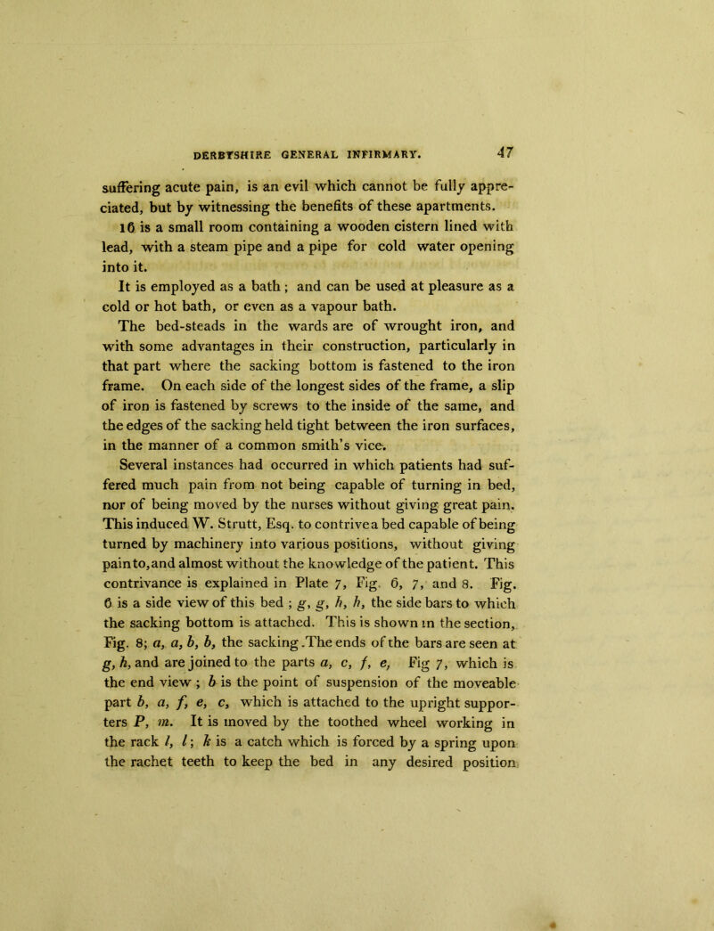 suffering acute pain, is an evil which cannot be fully appre- ciated, but by witnessing the benefits of these apartments. lC is a small room containing a wooden cistern lined with lead, with a steam pipe and a pipe for cold water opening into it. It is employed as a bath ; and can be used at pleasure as a cold or hot bath, or even as a vapour bath. The bed-steads in the wards are of wrought iron, and with some advantages in their construction, particularly in that part where the sacking bottom is fastened to the iron frame. On each side of the longest sides of the frame, a slip of iron is fastened by screws to the inside of the same, and the edges of the sacking held tight between the iron surfaces, in the manner of a common smith’s vice. Several instances had occurred in which patients had suf- fered much pain from not being capable of turning in bed, nor of being moved by the nurses without giving great pain. This induced W. Strutt, Esq. to contriveabed capable of being turned by machinery into various positions, without giving painto,and almost without the knowledge of the patient. This contrivance is explained in Plate 7, Fig. 0, 7, and 8. Fig. 0 is a side view of this bed ; g, g, h, h, the side bars to which the sacking bottom is attached. This is shown in the section. Fig. 8; a, a, b, b, the sacking .The ends of the bars are seen at g, h, and are joined to the parts a, c, f, e, Fig 7, which is the end view ; bus the point of suspension of the moveable part b, a, f, e, c, which is attached to the upright suppor- ters P, m. It is moved by the toothed wheel working in the rack /, /; Tt is a catch which is forced by a spring upon the rachet teeth to keep the bed in any desired position