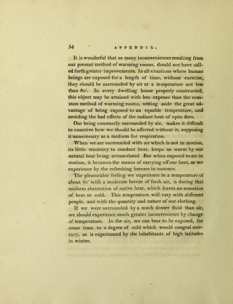 It is wonderful that so many inconveniences resulting from our present method of warming rooms, should not have call- ed forth greater improvements. In all situations where human beings are exposed for a length of time, without exercise, they should be surrounded by air at a temperature not less than 6o°. In every dwelling house properly constructed, this object may be attained with less expense than the com- mon method of warming rooms, setting aside the great ad- vantage of being exposed to an equable temperature, and avoiding the bad effects of the radiant heat of open fires. Our being constantly surrounded by air, makes it difficult to conceive how we should be affected without it, supposing it unnecessary as a medium for respiration. When we are surrounded with air which is not in motion, its little tendency to conduct heat, keeps us warm by our natural heat being accumulated But when exposed to air in motion, it becomes the means of carrying off our heat, as we experience by the refreshing breezes in summer. The pleasurable feeling we experience in a temperature of about 0o° with a moderate breeze of fresh air, is during that uniform abstraction of native heat, which leaves no sensation of heat or cold. This temperature will vary with different people, and with the quantity and nature of our clothing. If we were surrounded by a much denser fluid than air, we should experience much greater inconvenience by change of temperature. In the air, we can bear to be exposed, for some time, to a degree of cold which would congeal mer- cury, as is experienced by the inhabitants of high latitudes in winter.
