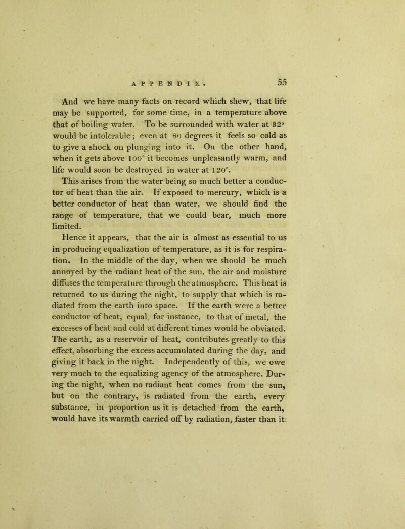 And we have many facts on record which shew, that life may be supported, for some time, in a temperature above that of boiling water. To be surrounded with water at 32° would be intolerable ; even at 80 degrees it feels so cold as to give a shock on plunging into it. On the other hand, when it gets above loo0 it becomes unpleasantly w'arm, and life would soon be destroyed in water at 120°. This arises from the water being so much better a conduc- tor of heat than the air. If exposed to mercury, which is a better conductor of heat than water, we should find the range of temperature, that we could bear, much more limited. Hence it appears, that the air is almost as essential to us in producing equalization of temperature, as it is for respira- tion, In the middle of the day, when we should be much annoyed by the radiant heat of the sun, the air and moisture diffuses the temperature through the atmosphere. This heat is returned to us during the night, to supply that which is ra- diated from the earth into space. If the earth were a better conductor of heat, equal, for instance, to that of metal, the excesses of heat and cold at different times would be obviated. The earth, as a reservoir of heat, contributes greatly to this effect, absorbing the excess accumulated during the day, and giving it back in the night. Independently of this, we owe very much to the equalizing agency of the atmosphere. Dur- ing the night, when no radiant heat comes from the sun, but on the contrary, is radiated from the earth, every substance, in proportion as it is detached from the earth, would have its warmth carried off by radiation, faster than it