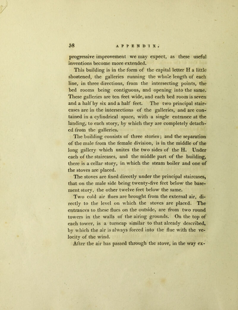 progressive improvement we may expect, as these useful inventions become more extended. This building is in the form of the capital letter H a little shortened, the galleries running the whole length of each line, in three directions, from the intersecting points, the bed rooms being contiguous, and opening into the same. These galleries are ten feet wide, and each bed room is seven and a half by six and a half feet. The two principal stair- cases are in the intersections of the galleries, and are con- tained in a cylindrical space, with a single entrance at the landing, to each story, by which they are completely detach- ed from the galleries. The building consists of three stories; and the separation of the male from the female division, is in the middle of the long gallery which unites the two sides of the H. Under each of the staircases, and the middle part of the building, there is a cellar story, in which the steam boiler and one of the stoves are placed. The stoves are fixed directly under the principal staircases, that on the male side being twenty-five feet below the base- ment story, the other twelve feet below the same. Two cold air flues are brought from the external air, di- rectly to the level on which the stoves are placed. The entrances to these flues on the outside, are from two round towers in the walls of the airing grounds. On the top of each tower, is a turncap similar to that already described, by which the air is always forced into the flue with the ve- locity of the wind. After the air has passed through the stove, in the way ex-