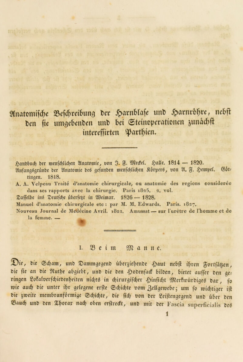 9fnatomifd>e «Befäm&una Der £antblafe unb £arnt6$r«, nebft feen ftc ttmgeknfeen unfe bet (Steinoperationen junäcftfl intereffirten ^3artljien. jpanbbud) ber menfd)lid)en 2htatomte, oon 3. 8?. 9W*cfel. £atfe. 1814 — 1820. Shtfattgögrimbe ber Anatomie bcö gefunben ntettfdjfirfjen Äorpcr^, oon 21. %. £empcf. Qbot* tingen. 1818. A. A. Velpeau Traite d’anatomie cliirurgicale, ou anatomie des regions consideree dans ses rapports avec la Chirurgie. Paris 1825. 2. yol. £afielbe in$ £eutfd)e uberfe&t üt 2Betntar. 1826— 1828. Manuel d’anatomie cliirurgicale etc: par M. M. Edwards, Paris. 1827, Nouveau Journal de Medecine Avril. 1822. Amussat— sur l'uretre de l'homme et de la femme. — 1. Seim $fl a n n c. JDte, bte 0d)ant, unb £)antmgegenb u6erjtel;enbe £)aut nebft iljren Jortfdjsen, bie fte an bte 5Kutf)e abgiebt, unb bie ben £obenfacf btlDen, bietet aujfer ben ge? ringen £ofafoerfd;iebenf)eiten nidjtö in d)irurgifd)er £)tnftd;t $?erfmürbige3 bar, fo tute auch bie unter t'f>r gelegene erfte 0d)id>te uom 3ellgetuebe; um fo wichtiger t'ft bie jnm'te membranformige 0d}td)te, bie fid) uon ber Seiftengegenb unb über ben 93aud> unb ben £borar nad; oben ertfreeft, unb mit ber Fascia superficialis be$