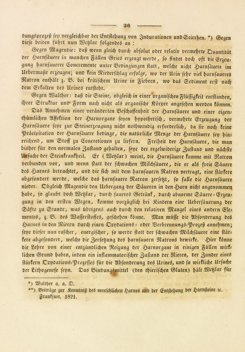 bungttyrojeß fei; oergteidjbar ber ©ntffebung »on Snburationen unb©cirrben. * **)) ©egen biefe beioen führt nun Stöeglar folgenbeö an : ©e^ert 9)tagenbie: baß wenn gleid; burd) abfolut ober refatio oermebrte Quantität ber vparnjduere in manchen Jaden ©rtcö erzeugt werbe, fo ftnbet bodj oft bie ©rjeu* 9um3 ^arnfauerer ©oncremente unter 33ebi'ngüngen ftatt, welche nicht £arnfäuere im Uebermaße erzeugen; unb fein 9tieberfd)lag erfolge, wo ber Urin febr oiel barnfauereS 9?atron enthält §. $3. bei fritifdjem Urttte in Jtebern, wo ba$ ©ebiment erjt nad; bem ©rfalten bcö Urtneä entftebt. ©egen Sßaltfwr: baß bte ©teilte, obgleich in einer organifcben Jlüffigfcit entflanben, ifirer ©truftur unb Jorm nad) nicht al$ organifdje Körper angefeben werben fonnen, ©aö 5tnnel;men einer oeränberten 23cfd)affenbeit ber £)arnfäuere unb einer eigen* tf)umltd)en Slffeftion ber £arnorgane fepen ^r>potJ>ctifd;, oermebrte ©r^eugung ber vf)arnfduere fepe §ur ©teiner$eugung nid;t notbwenbig erforberlid), ba fte noch feine spräcipitation ber £arnfäuere bebinge, bie natürlid)e SDtenge ber £arnfäuere fep (;in* reid;enb, um ©toff ju ©oncretionen $u liefern» Jreibeit ber £)arnfäuere, bie man biefjer für ben normalen 3ujtanb gehalten, fepe t>cr regelwiberige 3ujfanb unb näcbfte Urfacbe ber ©teinfranff;eit. ©r (Söeglar) meint, bte £arnfäuere fomme mit Patron oerbunben oor, unb wenn ftatt ber fd;wad)en 5DZild;fduere, bie er ata freie ©duere be$ Jparneä betrachtetA unb bie ftcf; mit bem l;arnfauern Patron oertragt, eine ftärfere abgefonbert werbe, weldie baö barnfauere Patron jerfegt, fo falle bie d^arnfäuere nieber. Obgleich 9ftagettbie ben Uebergang ber ©äueren in ben £)arn nicht angenommen habe, fo glaubt bod) ^Gejjlar, Durch fauereä ©etrdnf, burd) abnorme ©äuere * ©rjeu* gung in ben erften 2Begen, fomme oorjitglid) bei J^inbern eine Ueberfduerung ber ©dfte ju ©tanbe, wa3 übrigenö aud) burd) ben relativen Mangel einea anbern ©le* ntenteö, $. 0. be3 28afferftojte3, gefd)el)en fonne, 93lan mitffe bie 5lbfonberung beä >f)arne$ in ben Dtieren burd; einen Drpbationö * ober ^ßerbrennungö^rojeß anne^men; fepe biefer nun rafdjer, energischer, fo werbe flatt ber fdjwadjen SD2ild)fäuere eine ftär* fere abgefonbert, weldje bie 3erfc&ung be£ barnfauern 9tatronö bewirfe. datier fonne bte Sehre oon einer entjünblidjen 9teijung ber oparnorgane in einigen Jälfen wirf* lidjen ©runb haben, tnbem ein inflammatorifd^er 3uft(tnb ber Stieren, ber 3unt)er eineß ftdrfern Drpbatton$*s'pro$effe3 für bie 2lbfonberung De$ Urineä, unb fo wtrfftche Urfadje ber Sitbogenefe fepn. SDaö 23inbungöntittel (ben tbterifchcn ©luten) halt für *) 2Öaltl)er a. a. £). **) Beiträge jur dtemitniß beö menfebltd)en ^anteö mtb ber ©tttßel;ung ber ^>arnßettte ic. Jraitffurt. 1821.