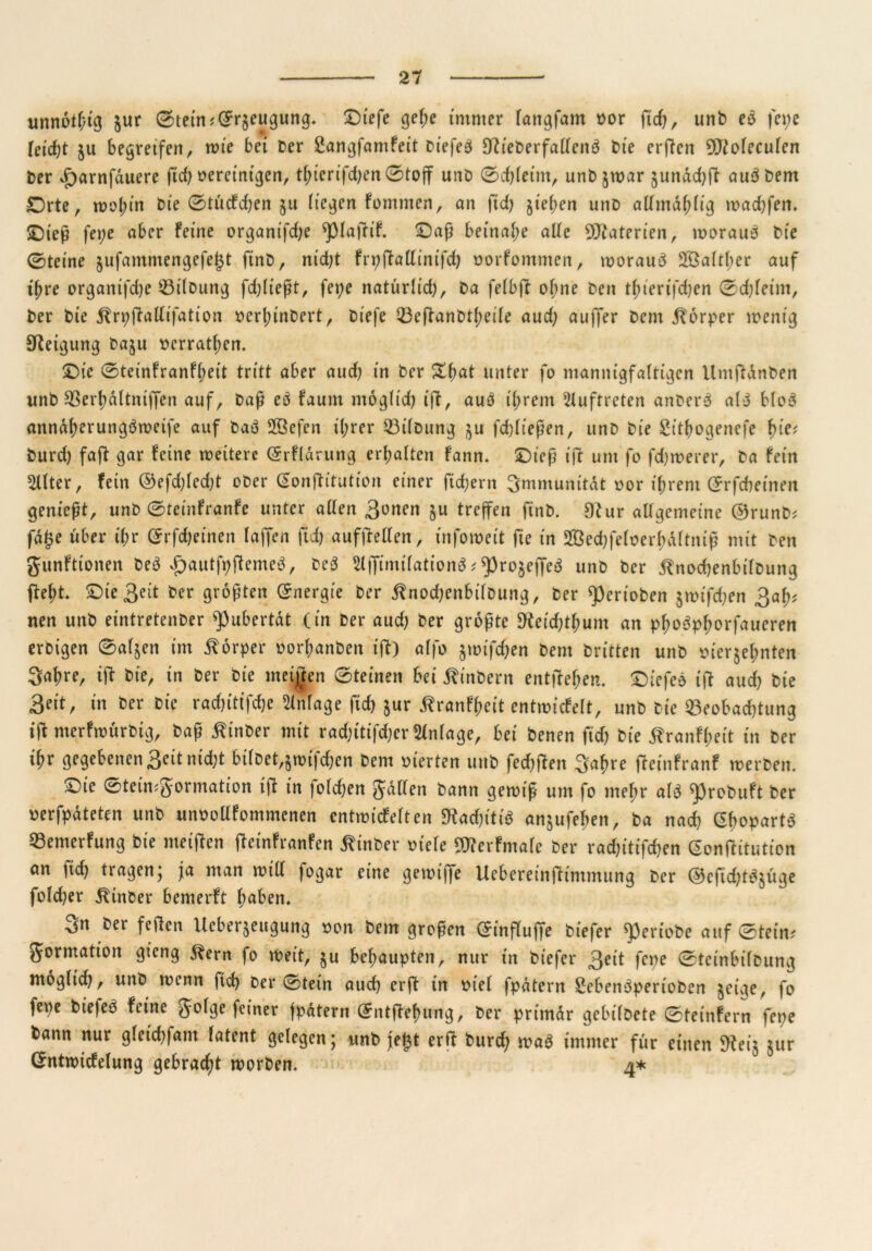 unnotf/tg jur Stein?(£r$eugung. £)iefe gel;e immer lattgfam oor fid), unb eg fepe feicf;t ju begretfertr wie bei ber SangfamFeit Diefe^ Ctfieberfalteng bie erften SDtoleculen ber *f)arnfduere fid) bereinigen, tbierifd)en©tojf unb ©d)(eim, unb $war §undd)ft augbem Orte, wol;in bie ©tücFdjen $u liegen Fommen, an fid) §tct>cn unb altmdblig wacf}fen. £)ieß fepe aber Feine organifdje ^piaftif. ©aß beinahe alte Materien, woraug bie ©teine §ufammengefe(3t ftnb, nid;t Frpffallinifd) norFommen, woraug 2öaltl;er auf t^re organifdje Bilbung fdjließt, fepe natürlid), ba felbft ohne ben tf>terifd)cn ©d)leim, ber bie ^rpffallifation nerbinbert, biefe Beffanbtbeile aud) aujfer bem Körper wenig Steigung baju nerratben. £>te ©tetnFranFbeit tritt aber aud) in ber &fmt unter fo mannigfaltigen Itmftdnben unb Berbdltniffen auf, baß eg Faunt möglid) ift, auö ihrem Auftreten anberg alb blog anndberunggweife auf bag 2öefen ihrer Bilbung $u fd)ließen, unb bie £itfyogenefe fyie* burd) faft gar Feine weitere (SrFldrung erbalten Fann. £)ieß ift um fo fdjwerer, ba Fein 51lter, fein ©efd)led)t ober Gonftitution einer fiebern Immunität oor ihrem ©rfcbe inen genießt, unb ©teinFranFe unter allen 3onen ju treffen ftnb. 9tur allgemeine ®runb* fd£e über il;r (Jrfdjeinen laßen ftd) auffMen, infowett fie in Sßedjfeloer&dltniß mit ben gunFtionen beb #autfpjtemeg, beb ^jfimilationg * ^rogejfeg unb ber ^nocfeenbilbung fleht* Ote3dt ber größten Energie ber jtnochenbilbung, ber ^ertoben jmifeben 3af)t nen unb eintretenber ^ubertdt (in ber aud) ber größte Reicht!) um an pbogpborfauerert erbigen ©aljen im Körper oorbanben ift) alfo jwtfc^en bem brttten unb üierjebnten 3abre, ifl bie, in ber bie meinen ©teinen bei jlinbern entstehen. Oiefeg ift auch bie 3fit, in ber bie rad)ittfd)e Anlage ficb jur j^ranFbeit entmicFelt, unb bie Beobachtung tft merfwürbtg, baß ßinber mit rad;itifd)er Anlage, bei benen fid) bie ifranFbeit in ber ibr gegebenen Seit nid;t hübet,§wtfd)en bem vierten unb fed&ften 3abre fteinFranf werben. £)ie ©teimgormation ift in folgen galten bann gewiß um fo mehr alg ^3robuFt ber oerfpdteten unb unoollFommenen cntwicFelten Wadjitiö anjufeben, ba nad) ßbopartg BemerFung bie meiften ffetnFranfen ^tnber oiele gjferFmale ber rad)itifd)en eontfitution an fid) tragen; ja man will fogar eine gewtffe Uebereinfttmmung ber (S5efid)tgjüge fold)er 5tinber bemerft fmben. ^er feilen Ueberjeugung non bem großen ©influffe biefer ^eriobe auf ©tein? gormation gieng 5^ern fo Weit, $u behaupten, nur in biefer 3dt fepe ©teinbilbung moglid), unb wenn ftd) ber ©tein aud) er ft in nie! fpdtern Sebenöperioben $etge, fo fepe biefeg Feine golge feiner fpdtern ©ntftebung, ber primär gebilbete ©teinfern fepe bann nur gletcbfam latent gelegen; unb jej$t erft burd) wag immer für einen 9tei$ jur GntwicFelung gebracht worben. 4*