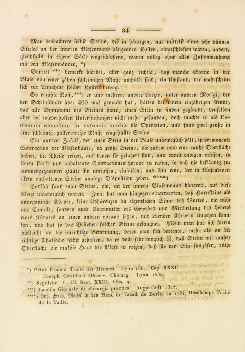 9D?an beobadffete fclbff ©teine, tue in ^duti^en, nur mittels eines fefjr Dünnen ©tieleS an Der inneren Q3lafenwanb hangenben ^-pjten, eingefdffoffen waren, anbere, gleichfalls in eigene ©acfe eingefdffoßene, waren oollig of;ne alten 3ufammenl)ang mit Den Q3fafenwdnben* *) könnet **) bemerft fnerbet, aber gan$ richtig, baß ntandje 0teine in Der S3lafe non einer $dl;en fchleimtgen ^Jtaffe umhüllt finD; ein Umffanb, Der wahrfd)etm lieh jur Annahme fofd;er Stuften“ bewog» 0o er$df)lt 9ioft,***) er unD mehrere anDere ^lerjte, unter anbern ffftorigi, Der Den 0d;einfd)nitt über 400 mal gemalt f)at , hatten bei^einem einjährigen Sttnbe, DaS alle ©mnptome DeS ©teineS ^atte, einen ©tein $u ftnben geglaubt, Denfelben aber bei wieberl;olten Unterfud;ungen nicht mehr gefunben; bod) machte er als Ex- tremum remedium in extremis morbis Die Operation, unb fanb jwet große in eine fd)leimig ? gallertartige 30?affe eingel;üllte ©teine. (£in anberer 3ufa^/ ker einen 0tein in Der 33lafe unbeweglid) f)dlt, iff permanente ßontraction Der 2Mafenf)äute, Da große 0teine, Die jubem nod) eine rauhe Oberfläche haben, Die Steile reijen, auf Denen fie gelagert finD, unb Damit enbigen muffen, in ihnen ffarfe unb anhaltenbe (Sontractionen ßeroor §u rufen, fo baß Die beftänbig $u* fammengejogenen F)äute ißn ümfaffen, einfachen, unb ihm eine, Der in 53lafenbiper* tifeln enthaltenen 0teine analoge OiSpofition geben» ****) Qntiiid) fanb man 0teine, Die, an Der innen?. 33lafenwanb f;ängenb, auf ^efe Steife unbeweglid) waren. 3'nar hat nian hingegen eingeworfen, baß Jparnfteine als unorganifd)e Körper, feine Sibharenjen im eigentlichen 0inne DeS äßorteS, Die nid)t nur ßontaft, fonbern aud) (Sontinuität DeS ©ewebeS unb 3Diittheilung DeS SebenS eineS StorperS an einen anbern oorauS fetten, mit lebenben Körpern etngel;en töntu ^en, unb fmt fo b«$ 23cftef)en folcher 0teine geläugnet Allein man hat fi# ^tcnn melleid)t an Die unrichtige Benennung, Deren man ftd) bebiente, mehr als an Die richtige Shatfadje fetbff gehalten, Da eS bod) fehr möglich iff, baß ©teine mit rauher Oberfldd)e Die ntufofe $aut Der 23lafe fo reifen. Daß fie Der ©t£ funßofer, roth* +) Peter Franco Traile des Ilernies. Lyon t56i; Cap. XXXI» Joseph Covillard Observ. Chirurg. Lyon 1639. **) Sepulchr. L. 111. Sect. XX11I. Obs. 4. ***) Canella Giornale di chirurgia practica. Augustheft 1O37. . p ♦***) 3oh» $rtcb. 9E)icdcl in Den Mem. de l’acad. de Berlin au Deschamps Iraite de la Taille.