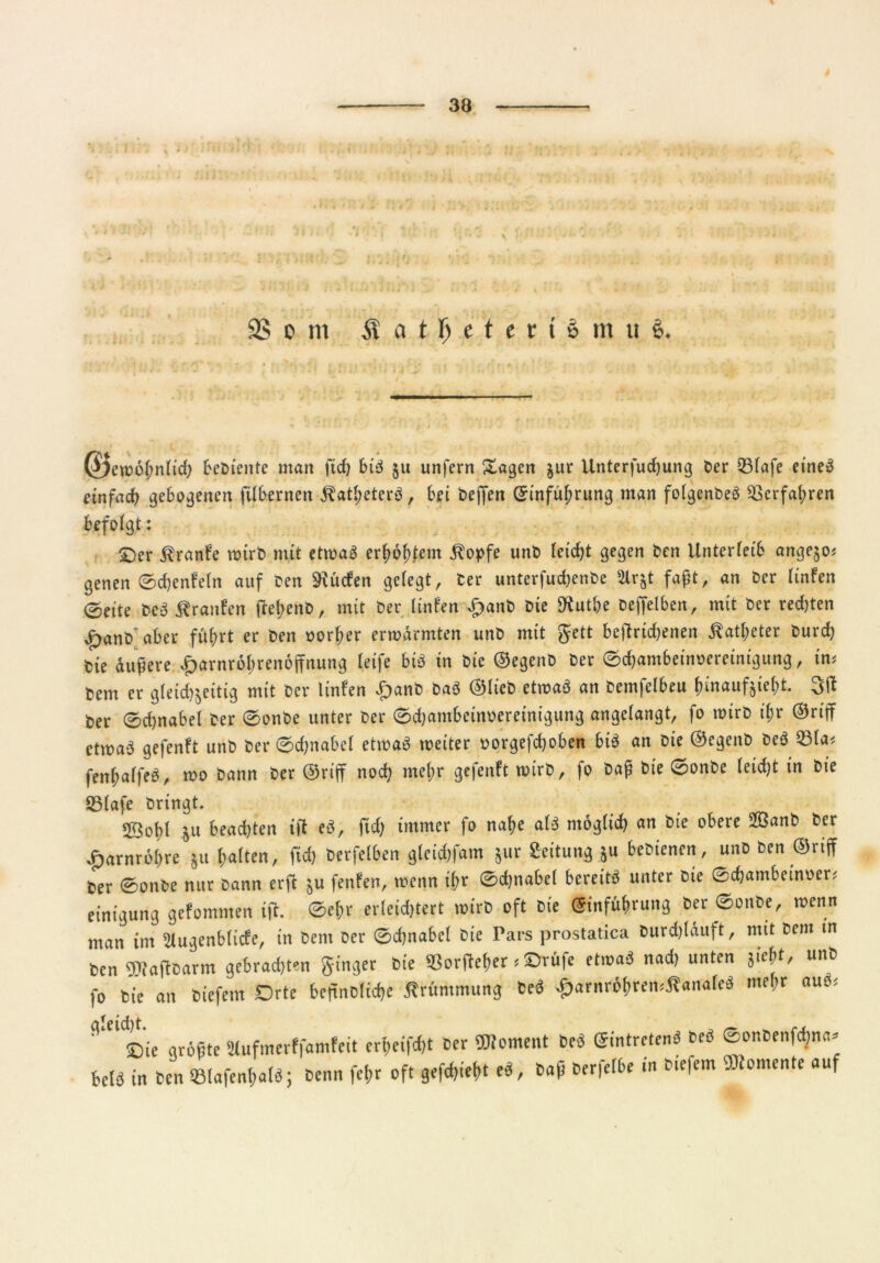 f fr,' 9S o m I a t f) « t e t i s m 11 i (J)ewöj,nlid> bediente man (icf) bis! ju unfern Sagen jur Unterfucf)ung Cer 33(afe eine« einfach gebogenen filbernen $atl;eterS, bei bejfen Einführung man folgenbeS Verfahren befolgt: ©er Äranfe wirb mit etwas erholtem $opfe unb leicht gegen ben Unterleib angejo; genen Sdjenfeln auf ben dürfen gelegt, ber unterfudjenbe 21 r&t faßt, an ber linfen (Seite beS Äranfeii tfel;ent>, mit ber linfen £anb Die SKut&e beffelben, mit ber rechten £anb’aber führt er ben oorher erwärmten unb mit gett betriebenen Katheter burd) bie äußere ^arnrö^renoffnung leife biß in bie ©egenb ber Schambeinoereinigung, im bem er gleichzeitig mit ber linfen Spanb baS ©lieb etwas an bemfelbeu hinaufzieht, ber Schnabel ber Sonbe unter ber Schambeinnereinigung angelangt, fo wirb ihr ©riff etwa$ gefenft unb ber Schnabel etwas weiter oorgefd)oben bis an bie ©egenb beS 231a< fenhalfeS, wo bann ber ©riff noch mehr gefenft wirb, fo baß bie Sonbe leicht in bie Q5lafe bringt. 23ohl ju bead)ten ifl eS, ftd; immer fo nahe als möglich an bie obere 2öanb ber £arnrö(>re 511 Ratten, fid, Cerfelben gteidjfam jur Seitung 511 beDiencn, uuD cen ©riff Cer ©onbe nur cann erft ju fenfen, wenn ifjr ©djnabel bereite unter cie ©d;ambein»er* einigung gefemnten ift. ©eßr erleidjtert wird oft cie (Jinfübruttg Cer ©onCe, roenn man im 2lugenblicfe, in Cent oer ©djnabcl Cie Pars prostatica Curd,läuft, mit ccm in benMaftCarm gebrauten ginger Cie »orfteßer * SDrüfe etwa« nad, unten jießt, unC fo Cie an ciefem Orte beffnclicße Krümmung Ce« ^arnrößremÄanale« mehr auö< fl'e,©ie größte Slufmerffamfeit crfeifdjt Cer Moment Ce« eintretenö Ceö ©onbenfcßna» beid in ben ©lafenßalö; Cenn feßr oft gefd,ief>t *«, baß Cerfelbe in Ciefem Momente auf