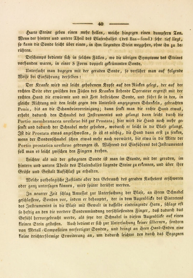 £arte 0tetne geben einen mehr hellen, weiche hingegen einen buntpfern Zen. Sßennber Hintere unb untere bea 33lafenhalfea (bea Bas-fond) fehr tief liegt, fo fann bie 0onbe leicht über einen, in ihm liegenben 0tein Weggehen, ohne it>n $u btt rühren* •Oefchampa bebiente ftd) in folgen gälten, wo bie übrigen 0pmptome bea 0teinea »orhanben waren, in einer S gorm hoppelt gefrüntmten 0onbe. Unterfud;t man bagegen mit ber geraben 0onbe, fo »erfährt man auf fofgenbe 2Beife bei (Einführung berfelben : £)er Traufe wirb mit leidet gehobenem $opfe auf ben SKücfen gelegt, ber auf ber rechten 0eite ober jwifeben ben güßen bea ^ranfen ftehenbe Operateur ergreift mit ber rechten £anb bie erwärmte unb mit gett beftridjene 0onbe, unb führt fie in ben, in gleiche Dichtung mit ben (eicht gegen ben Unterleib ungezogenen 0chenfeln, gebrachten Penis, bi'a an bie 0chambein»ereinigung; bann fenft man bie rechte £anb etwaa, erhebt baburch ben 0chnabel bea ^nRrumentea unb gelangt bann leicht burd) bie Portio membranacea urethrae bia zur Prostata; hier wirb bie *f)anb noch mehr gtt fenft unb baburch ber 0djnabcl mehr gehoben, woburd) er leidet in bie 93lafe gelangt. 3ft bie Prostata etwaa angefdjwollen, fo ift ea notfng, bie £anb bann erft zu fenfen, wenn ber 0onbenfchnabel fchon etwaa mehr nad) »orwärta, bia etwa in bie OJtitte ber Portio prostatica urethrae gebrungen ift. Sßährenb bea (Einführena bea 3njfrumentea foll man ea (eicht zrcifdjen ben gingern brehen. Seidjter ala mit ber gebogenen 0onbe ift man im 0tanbe, mit ber geraben, im hintern unb untern Steile bea 5ßlafenhalfea liegende 0teine zu erfennen, unb über ihre @roj?e unb ®eftalt 5luffd)lufi zu erhalten. Welche pathologische 3uftänbe aber ben (Gebrauch bea geraben ^athetera erfchweren ober ganz unterfagen fonnen, wirb fpäter berührt werben. 3n neuerer ßeit fchlug Slmujfat zur Unterfuchung ber Elafe, an ihrem 0chnabel gefchloffene, 0onben »or, inbem er behauptet, ber in bem 5iugenbltcfe bea (Eintretena bea 3nftrumentea in bie 93lafe mit Gewalt in baffelbe einbringenbe £arn, fchlage oft fo heftig an ben bie »orbere 0onbenmünbnng »erfchliefienben ginger, baß baburd; baa ©efühl ber»orgebrad)t werbe, ala fepe ber 0chnabel in biefem 2lugenblicfe auf einen fleinen 0tein geflogen. 2lud) bebient er fid) z«r Unterfudjung feiner filbernen, fonbern »on 9Jietall ?(Eompofition »erfertigter 0onben, unb bringt an ihren £anb;(Enben eine fieine brichterförmige (Erweiterung an, um baburch leid;ter ben burd) baa begegnen