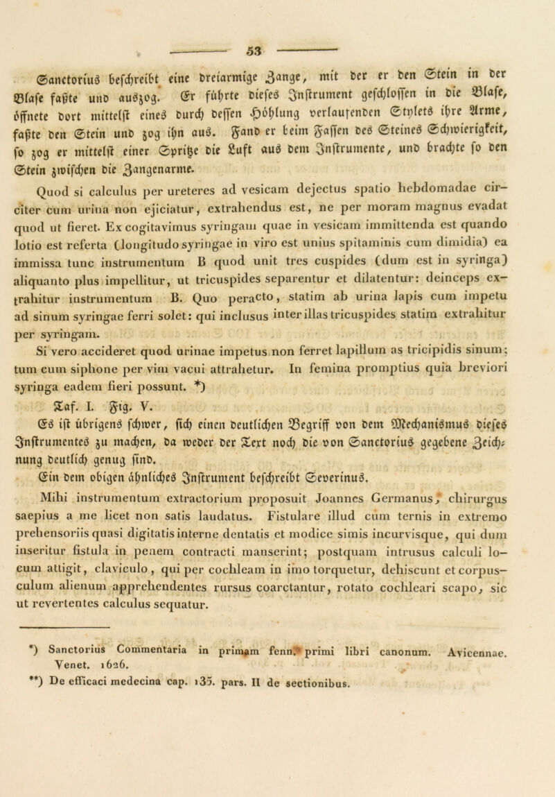 ©anctoriuS betreibt eine breiarmige Sange, mit ber er ben Stein tn ber «Bfafc faßte uttD aubjog.' Sr führte biefeeS Snßrument gefcfjloffen in bie S3Iafe, bffnete bert mittclft eineä burcf) beffen -£)6(>(ung oerlaufenben ®tt)(et« ihre 2trme, faßte ben Stein unb 50g ihn auö. er beim Jaffen beb Steineb ©djroiengfnt, fo 50g er mitteiß einer ©prige bie £uft aub bem Snßrumente, unb bradjte fo ben 0tein $unfd)en bte 3angenarme. Quod si calculus per ureteres ad vesicam dejectus spatio hebdomadae cir— citer cum ürftia non ejiciatur, extrabendus est, ne per moram magnus evadat quod ut fieret. Ex cogitavimus syringaui quae in vesicam imrnittenda est quando lotio est referta (longitudo syringae in viro est unius spitaininis cum dimidia) ea immissa tune instrumentum B quod unit tres cuspides (dum est in syringa) aliquanto plus impellitur, ut tricuspides separentur et dilatentur: deinceps ex- traliitur instrumentum B. Quo peract° > statim ab urina lapis cum impetu ad sirium syringae ferri solet: qui inclusus interillas tricuspides statim extrabitur per syringam. Si vero accideret quod urinae impetus non ferret lapillum as tricipidis sinum; tum cum sipbone per viril vacui attrabelur» In femina promptius quia breviori syringa eadem fieri possunt. * **)) 5taf. I. gig. V. (£3 ifi übrigen^ ferner, ftd) einen beutlidjen begriff oon bem 9tted)ant$muö Diefeä Snjlrumentcö ju machen, Da weher ber Xcxt nod) bie bon 0anctoriu£ gegebene 3e^ nung beutlid) genug ftnb, (£in bem obigen äl;nbd)e3 3njtrument befdjreibt 0eberinu3. Mibi instrumentum extractorium proposuit Joannes Germanus j cliirurgus saepius a me licet non satis laudatus. Fistulare illud cum ternis in extremo preliensoriis quasi digitatis interne dentatis et modice simis incurvisque, qui dum inseritur fistula in penem contracti manserint; postquam intrusus calculi lo- cum atligit, claviculo , qui per coclileam in imo torquetur, dehiscunt et corpus- culum alienum apprebendentes rursus coarctantur, rotato cocbleari scapo., sic ut revertentes calculus sequatur. •] j i* ‘ “ ff 'S », .* ' ■ f : ' . , * W *) Sanctorius Commentaria in primam fenn.fl primi libri canonum. Ayicennae. Yenet. 1626. * • **) De efFicaci medecina cap. x35. pars. II de sectionibus.