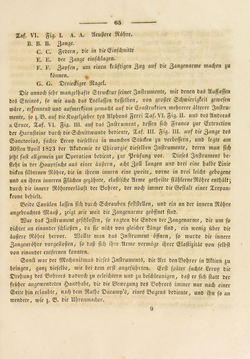 S«f. VI. gig. L A. A. Sleußere 9i6f;rc. B. B. B. 3am3e* C. C. gebern, bie in bte 0infchnitte E. E. ber 3ange einfdffagen. F. F. 3apfen, um einen frdftigen 3ug auf bie 3angenarme machen $u fonnen. G. G. ©reiecfiger S^agef. ©ie annod) fein* mangelhafte ©trucftur feiner Snffrumente, mit benen baa ^Xuffaffen bea eteinea, fo wie aud) baa Soölaffen beffclben, von großer ©c&wierigfeit gewefeit mdre, erfennenb unD aufmerffam gemadff auf bie Gonffruftion mehrerer älterer Snffru; mente, fo $.33. auf Dieäugefjie&er bea Slfphonö gerri Saf.VI. gig. II. unb bea^lnbreaS aGruce, Zaf. VI. gig. 111. auf baa Snffrument, beffen ftd) granco jur Extraction ber .fjarnffeine burd) bte 0d)nitttounbe bebiente, £af. III. gig. III. auf bie 3an3e 0anctortua, fttdffe Scrop biefelbcn in manchen ©tücfen $u verbeffern, unb regte am 30ffen Stpril 1823 ber Slfabentie be Chirurgie biefelben Snffrumente, beren man ftd) je|t faff allgemein $ur Operation bebient, jur Prüfung vor. £>iefea Snffrument be; fleht in ber *£>auptfad)e au$ einer äußern, ad)t 3ol( fangen unb brei eine halbe Stnie bicfen filbernen Ü^ohre, bie in ihrem innern eine $toeite, vorne in brei leicht gebogene unb an ihren inneren glddien ge$df;nte, elaffifdje dritte geteilte ffdl)lerne$K6hre enthalt; burd) bie innere SRohreverlduft ber Bohrer, ber noch immer bie ©effalt einer £repan; frone behielt. 33eibe Kanülen taffen ftd) burd) 0d)rauben feffffellen, unb ein an ber innern 9tobre angebrad)tea 9Jtaaß, $eigt tote toeit bie 3^ngenarme geöffnet ftnb. Söar baa Snffrument gefdjloffen, fo ragten bie ©nben ber3angenarme, bie um fo t)id)ter an einanber fd)ließen, ba jte nid)t von gleid)er Sange ftnb, ein toentg über bte dußere Sichre heroor. Sßodte man baa Snffrument offnen, fo rourbe bie innere 3angenrohre vorgeffoßen, fo baß ftd) ihre Sirme vermöge ihrer @laffi$itdt von felbff von einanber entfernen fonnten. 0onff tvar ber 9Jted)aniamuä bicfea Snffrumcnta, bie 2Irt ben Bohrer in Slftion $u bringen, gan$ bt'efelbe, tote bei bem er ff angeführten. Qv ff fpdter fud)te Serop bie ©refmng bea 33ohrera baburd) $tt erleidhtern unb $u befchleuntgen, baß er ftd) ffatt ber früher angetoenbeten £anbhabe, bie bie 33'etoegung bea $3chrera immer nur ttad) einer 0eite hin erlaubte, nad) bent 9fat(;c ©ucamp’S, einea 33ogcna bebiente, unb tf>n fo an menbete, tote $. 33. bie Uhrenmacher. \ 9