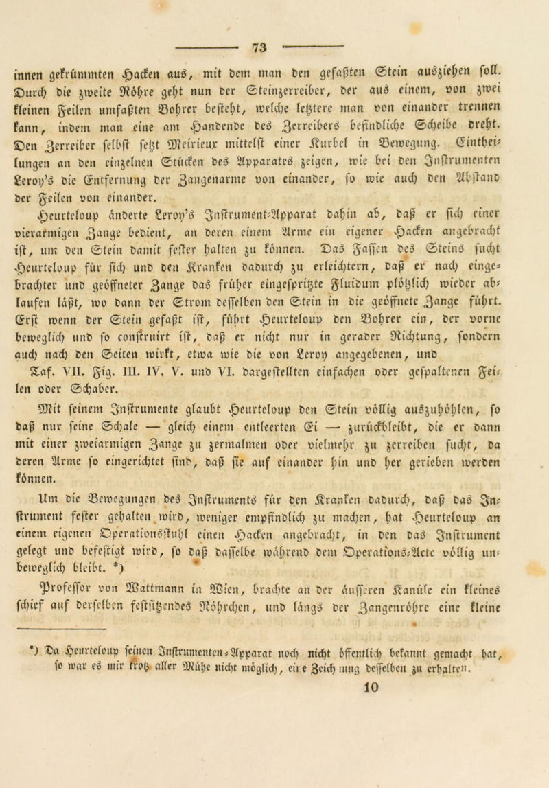 / innen gefrüntmten d^aefen au$, mit Dem man fcen gefaßten 0tein au^jie^en foDT. £)urd) t>ie zweite 3^6(;re gel;t nun fcer 0teinjerrei6cr, t>er auö einem, von jmei fleinen geilen umfaßten Boßrer befteßt, weld)e festere man von einander trennen fann, intern man eine am £anfcenfce fce3 3errciber$ befinbh'd;e 0d)etbe fcreßt. £)en 3erreiber felbft fegt üfleirieuj: mittclft einer Kurbel in Bewegung. CFint^ei' lungert an fcen einzelnen 0t ü cf eit fce3 Apparates geigen, wie bei fcen ^nftrumenten geror/d fcie Entfernung fcer 3™3enarme *>on etnanfcer, fo wie aud) fcen Slbftanfc fcer geilen von eiitanfcer. V)eurteloup anfcerte gerop’ä 3nftrument?S(pparat fcaßiit ab, fcaß er ftd) einer vierarntigen 3ange befcient, an fceren einem kirnte ein eigener V)acfctt angebrad)t ift, um fcen 0tein fcantit fefter halten §u formen. X)a3 gaffen fceä 0teinö fud)t J^eurteloup für ftd) unfc fcett ^ranfen fcafcurd) §u erleichtern, fcaß er nad) einge* brad)ter unfc geöffneter 3am3e früher eingefprigte gluifcunt ploglid) wiefcer ab? laufen laßt, wo fcann fcer 0trom fceffelben fcen 0tein in fcie geöffnete 3an9e Erft wenn fcer 0teirt gefaßt tft, führt £>eurteloup fcen Boßrer ein, fcer vorne * berveglid) unfc fo conftrutrt ift, fcaß er nid)t nur in gerafcer Dichtung, fonfccrn aud) nad) fcert 0eiten tvivft, etiva tvie fcie von gcrop angegebenen, unfc £af. VII. gig. III. IV. V. unfc VI. fcargeftedten einfad)en ofccr gefpaltencn get? len ofcer 0d}abcr. SJtit feinem ^nftruntente glaubt vfjeurteloup fcen 0tein völlig au^zußoßlcn, fo fcaß nur feine 0d)afe — gleid) einem entleerten Ei —■ jurücfbleibt, fcie er Dann mit einer zweiarmigen 3art3e 5« zermalmen ofcer vielmehr z« Zcrre^cu fucht, fceren 5irme fo eingerichtet ftnfc, fcaß fie auf eiitanfcer bin unfc ßcr gerieben werben fonnen. Um fcie Bewegungen fcc3 Snftrumentd für fcen Traufen fcafcurd), fcaß fcao 3n? jfrument fefter gehalten tvirfc, weniger empßnfclid) z« machen, ßat doeurtcloup an einem eigenen Dperationäftußl einen Jpacfen angebrad)t, in fcen fca3 Snftrument gelegt unfc befeftigt wirfc, fo fcaß fcaffelbe tvdßrenfc fcent Dpcratton&^lctc völlig un? beweglich bleibt. *) ^profeffor von SBattmann in 2Öien, brachte an fcer dufferen dlanülc ein fleine£ fchief auf fcerfelben feftjtgenfceä Sftoßrcßen, unfc längs fcer 3an3enr^hrc eine fleine *) Va $eurteloup feinen SnßrnmentcnApparat nod) nicht öffentlich befamtt gemacht bat, fo war e$ mir trog aller ?Üiübe nicht möglich, eit e 3rich tuttg fceffelben zu erhalten, 10
