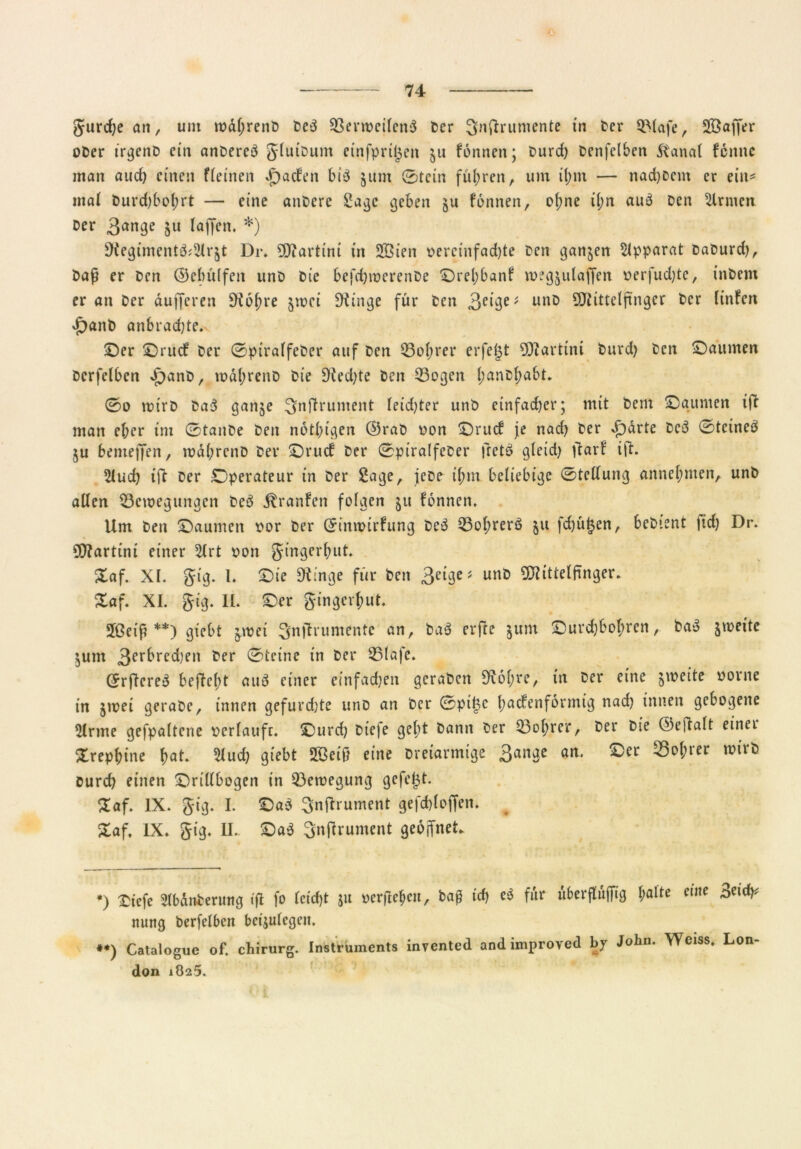 gurchean, um rodl;renb beb Berweilcnb Der ^nffrumente in Der Blafe, Sßaffer ober irgenb em anbereb gluibum einfprigen $u formen; Durd) Denfelben dtanal fcmtc man aud) einen fleinen *f)aden bib 511m 0tein führen, um il;m — nad)Dem er ein* mal burd)bof;rt — eine anbere Sage geben §u fonnen, ohne i(;n aub Den Firmen Der 3ange 511 (affen. *) ^egimentb^r^t Dr. Martini in 233ien oeretnfad)te Den ganzen Apparat Daburd), baß er Den ©ebidfen unD Die befchwerenbe ©rel;banf megjulaffen oerfud)te, inDem er an Der dufferen Sftobre jwci SKinge für Den 3clbe* unb Mittelfinger Der (infen ^anb anbrachte. ©er ©rud Der 0piralfeDer auf Den Bol;rer erfejjt Martini burd) Den ©aurnen Dcrfelben JpanD, rodl;renD Die 9ied)te Den Bogen l;anD^abt. 0o wirb Dab ganje ^uftrument (eid)ter unb einfacher; mit Dem ©aurnen tjt man eher im 0tanDe Den notl;igen ©raD oon ©rud je nad) Der vf)drte beb 0tetneb §u bemeffen, wdl;rcnD Der ©rud Der 0ptralfeDer fretb gleid) ftarf ijt. 2luch tft Der Operateur in Der Sage, jebe il;m beliebige 0tellung annel;men, unb allen Bewegungen beb jlranfen folgen ju fonnen. Um Den ©aurnen oor Der (£inwirfung Dcb Bohrerb 511 fd)ü£en, bebient ftd) Dr. Martini einer 5lrt oon gingerbut. £af. XI. gig. 1. ©ie 9tinge für Den 3eige* unb Mittelfinger. £af. XI. gig. IL ©er gingerbut. Jßeif **) giebt jwei Sfnjlrumente an, bab erfte junt ©urdjbobren, bab jweite jtnn 3erbred)en Der 0tcine in Der Blafc. <5rficreb befleld aub einer einfachen geraben 9iobre, in Der eine zweite oorne in jwei gerabe, innen gefurdjte unb an Der 0pifcc fadenförmig nad) innen gebogene $lrme gefpaltene vcrlaufc. ©urd) Diefe gel;t bann Der Bobrer, Der Die ©cftalt einet Xrepbine bat. 2lud) giebt Sßeij? eine Dreiarmige 3anbe an* ^°^rer n)ir^ Durch nuen ©rillbogen in Bewegung gefegt. £af. IX. gig. I. ©ab Snjhument gefd)loffen. £af, IX* gig. II.. ©ab Snflrument geoffneL *) Xtcfe SlbdnDerung tjl fo leid)t $u oerftebcu, baß ich eb für uberflujfig l;alte ritte tfidy mmg berfelben bctjulcgcn. **) Catalogue of. chirurg. Instruments invented and improved by John. Weiss. Lon don 1825.