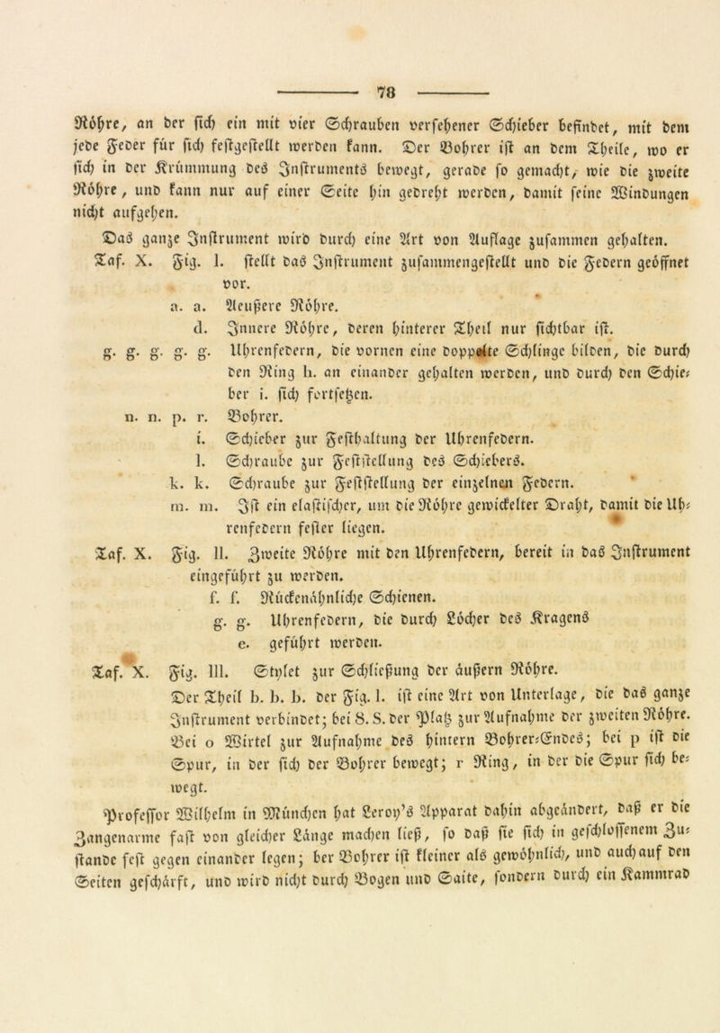 9tofjre, an ber ftd; ein mit t>(er ©d;rauben Derfehener ©d;ieber befinbet, mit bcm jete geber für ftd; fetfgejMt werben fann. ©er Bohrer ift an bem X(;cUe, wo er |td; in ber Krümmung beö 3nftrumentö bewegt, gerabe fo gemacht/ wie bie zweite Üi6f;re, unb fann nur auf einer ©eite (;in gebref't werben, bamit feine Sinbungen nid;t aufgel;en. £5aö ganje Qnflrument wirb burd; eine 21rt oon Auflage jufammen gehabten. Saf. X. 5ig. 1. ffellt baö 3n|trument jufammengefteüt unb bie gebern geöffnet »or. * a. a. Sleufere 9i6l;re. d. innere 9^6(;re, beren hinterer Xl;etl nur fid;tbar tji. g. g. g. g. g. Uhrenfebern, bie Bornen eine hoppelte ©dringe hüben, bie burd; ben S'ting h. an einanber gehalten werben, unb burd; ben ©d;ie* ber i. ftd; fortfegen, n. n. p. r. 33of;rer. i. ©ebteber jtir gefthaltung ber Ubrenfebern. 1. ©d;raube jur gcftftcllitng beö ©d;icberö. k. k. ©d;raube $ur geftjdellung ber einzelnen gebern. m. m. 3ft ein elajUfd;cr, um bieSKohre gewickelter ©rat;t, bamit bteUlv renfebertt fefler liegen. Xaf. X. gig. 11. 3weite £R6{?re mit ben Uhrenfebern, bereit in baö Snftrument eingeführt ju werben. f. f. Diücfcnahn(id;e ©d;t’enen. g. g. Uhrenfebern, bie burd; Locher beö ^ragenö e. geführt werben. Xaf. X. gig. 111. ©tpfet jur ©d;licßung ber äußern SKohre. ©er Xheif b. b. b. ber gig. 1. ift eine 2irt oon Unterlage, bie baö ganje gnjdrument oerbinbet; bei 8. S. ber ^pial3 jur Aufnahme ber jweiten 9t6hre. $3ei o SBirtel jur Aufnahme beö hintern 93ohrer<©nbeö; bei p itf bie ©pur, tn ber ftd; ber Führer bewegt; r Diing, in ber bie ©pur ftd; be? wegt. spvofefTbr 2Bi(f)eIm tn OTündjcn ftat Serop’S Apparat Caftin «bgeäncert, Cap « ®ie 3<tngenavme faff »on gfeidjer Sänge madten fiep, fo Cap fte ftd) in gefdjloffenem 3u* jtanCc feft gegen einanCer legen; ber ©öftrer tfi Heiner ofö getoofmiid), ttnCaudjauf een ®citcn gefdjärft, unc toirC nidjt Curd) ©ogen unc ©aite, |onCern Curd) ein jfammrac