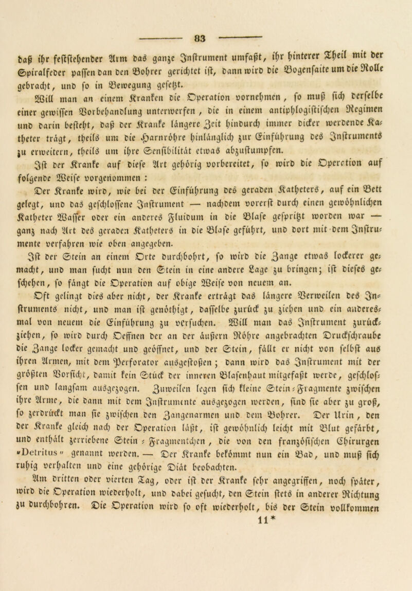 baß ihr feftftcl;enber 2ltm bab ganje Snffrument umfaßt, tf;r Unterer mit ber 0ptralfeDer paffen Dan Den ©obrer gerietet ift, bann wirb Die ©ogenfaite um bie 9?otfe gebrad)t, unb fo in ©ewegung gefegt» 2ßiU man an einem Kranfen bie Operation vornehmen , fo muß fid) berfelbe einer gewiffen ©orbehanblung unterwerfen , bic in einem antip&logiffifdjen Regimen unb barin befiehl baß ber Traufe längere 3cit (nnburd) immer bicfer werbenbe tl;eter tragt, tl;ei(b um bie Harnröhre jur Einführung beb 3nftrument$ ju erweitern, tbeilb um ihre 0enftbilität etwab abjuftumpfen. 3ft ber Traufe auf biefe 2lrt gehörig vorbereitet, fo wirb bie Operation auf folgenbe 2ßeife vorgenommen : Oer Äranfe wirb, wie bei ber Einführung beb geraben jlatbeterb, auf ein ©ett gelegt, unb bab gefdjloffene 3nftrument — nadjbem vorerft burd) einen gewöhnlichen Katheter sIßaffer ober ein anbereb gluibum in bie ©lafe gefprigt worben war — ganj nach 3(rt beb geraben Katheterö in bie ©lafe geführt, unb bort mit bem Snftru? mente verfahren wie oben angegeben. 3ft ber 0tein an einem Orte burd)bof;rt, fo wirb bie 3an3e e*roab locferer ge? macht, unb man fucht nun ben 0tein in eine anbere Sage $u bringen; ift btefeb ge? fd;ehen, fo fangt bie Operation auf obige Sßeife von neuem an. Oft gelingt bieb aber nid)t, ber ^ranfe ertragt bab längere Verweilen beb 3*1* ftrumentb nid)t, unb man ift genötigt, baffelbe jurücf $u jiehen unb ein anbereb* mal von neuem bie Einführung $u verfuchen. SBill man bab Snffruntent jurücfc jiel;en, fo wirb burd; Oeffnen ber an ber äußern ^iöhre angebrad)ten Orudffchraube bie 3ange locfer gemadjt unb geöffnet, unb ber 0tein, fällt er nid)t von felbft auö il;ren Firmen, mit bem ^perforator aubgeftoßen ; bann wirb bab 3nftrument mit ber größten ©orftdjt, bamit. fein 0tücf ber inneren ©lafenhaut mitgefaßt werbe, gefchlof? fen unb langfam aubge$ogen. 3Unocifen legen ftd) fleine 0tein t gragmente jwifd)en il;rc kirnte, bie bann mit bem 3nftrumente ausgewogen werben, ftnb fie aber ju groß, fo jerbrücft man |ie jwifchen ben 3an3enarmen unb bem ©ol;rer. Oer Urin , ben ber Traufe gleid) nad) ber Operation läßt, ift gewöhnlich leid)t mit ©lut gefärbt, unb enthält verriebene 0tein ? gragmentdjen , bie von ben fran§öftfd;en Ehirurgen »Detritus« genannt werben.— Oer j?ranfe befömmt nun ein ©ab, unb muß fich ruhig verhalten unb eine gehörige Oiät beobad)ten. 5lm brittcn ober vierten Sag, ober ift ber ätranfe fct;r angegriffen, nod) fpäter, wirb bie Operation wiederholt, unb dabei gefud)t, ben 0tein ftetb in anberer 9tid)tung ju burd)bol;ren. Oie Operation wirb fo oft wiederholt, bib ber 0tein vollfommen 11*