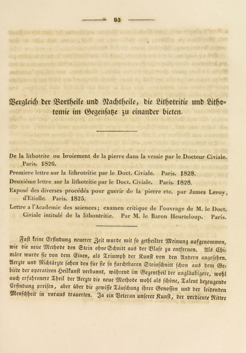 Sßergtcicfj fcet: SSortljette unb 9?cid)tljctfe, feie St'tljotritie unt> Sit^o* tomie im ©egenfafce ju etnanber bieten. De la lithotrite ou broiement de la pierre dans la vessie par le Docteur Civiale. Paris. 1826. Premiere lettre sur la lithrotritie par le Doct. Civiale. Paris, 1828. Deuxieme lettre sur la litliotritie par le Doct. Civiale. Paris. 1828. Expose des diverses procedes pour guerir de la pierre etc. par James Lerov, d’Etiolle. Paris. 1825. Lettre a FAcademie des Sciences; examen critique de l’ouvrage de M. le Doct. Civiale intitule de la litliontritie. Par M. le Baron Heurteloup. Paris. felne ©rün^una neuerer 3eit würbe mit fo geteilter OTeinung aufgenommen, ttue Die neue 9)?ethoDe Den 0tein ohne0d)nitt auö Der 231afe §u entfernen. 2Üd mare nnirDe fte von Dem (Sinen, ald Sriumph Der IXunft von Den 2inDern angefef;en. 5Xer§te unD Dtidjtdrjte faf;en Den für fte fo furdjtbaren 0teinfd)nitt fd;on and Dem ©c? biete Der operativen £eilfunR verbannt, tvd^renD tm ©egentheil Der ungläubigere, tvo()l aud) erfahrenere ^^eif Der 21er$te Die neue ÜRet&oDe roo&l ald fd;6ne, Talent bejeugenDe GrfinDung pret)en, aber über Die getvijfe £dufd;ung ihrer ©enojfen unD Der leiDenDen ^enfdjheit in voraud trauerten. 3« ein Veteran unferer tfunR, Der verDiente Witter