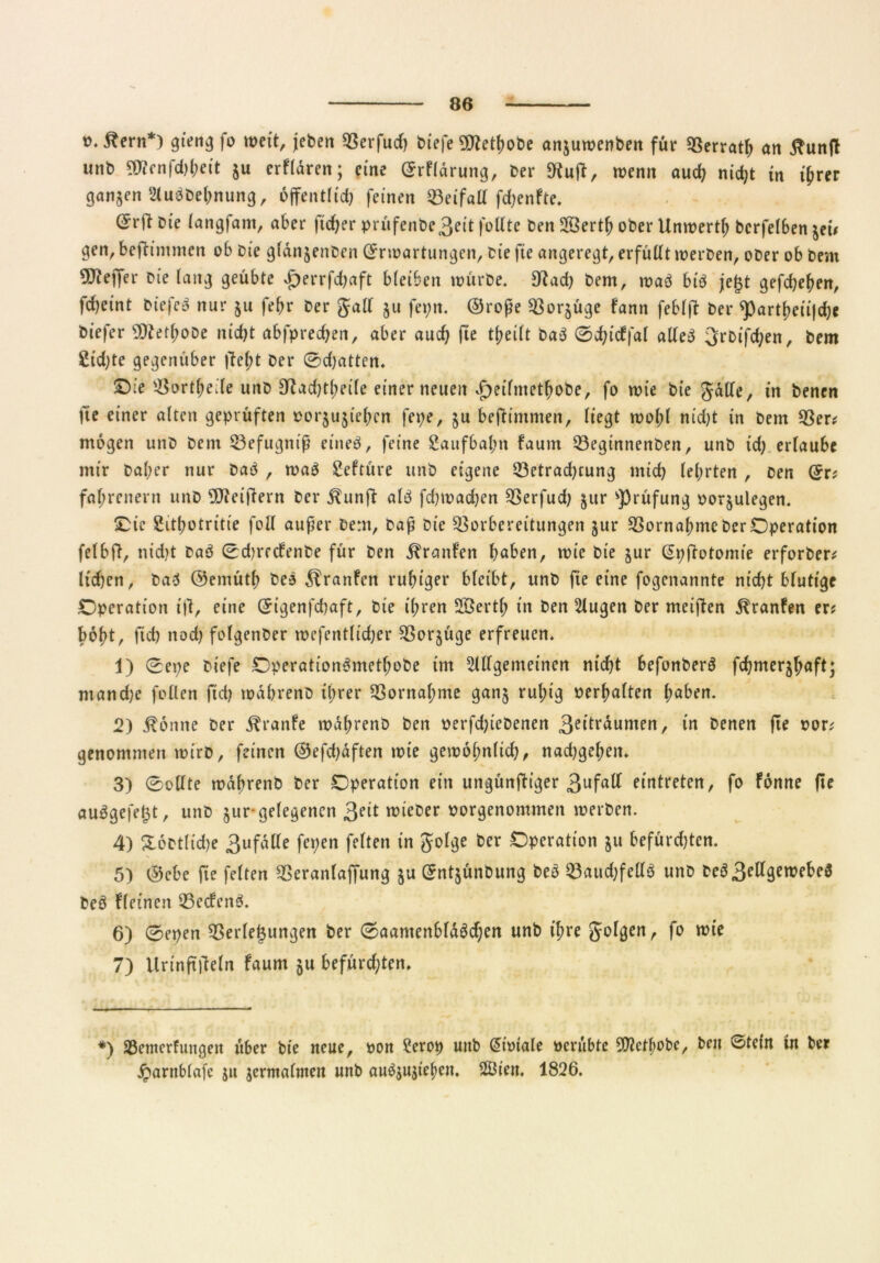 t>*ßern*) gierig fo weit, jeben Verfud) biefe SDtethobe anjuwenben für Verrath an tfuntf unb 5töfnfd>&eit $u erfldren; eine (ErFldrung, ber Stuft, wenn auch nid)t in ihrer ganzen AuöDehnung, öffentlich feinen Veifatt fdjenFte. (5rji Die langfam, aber ftdjer prüfenbe3eit fotttc Den 2Öerth ober Unwerth bcrfelben jei# gen, beftinimen ob Die gfdnjenben (Erwartungen, Die fte angeregt, erfüllt werben, ober ob Dem Stffeffer Die lang geübte #errfchaft bleiben würbe. 3tad) Dem, waö bi$ fegt gefchehen, fcheint biefeö nur ju febr Der gall ju fepn. ©rofe Vorzüge fann feblft Der <partheii|d)e Diefer ÜttethoDe nicht abfprechen, aber auch theilt baö ©djicFfal alleö 3rbifd;en, Dem £td)tc gegenüber |le(;t Der 0d)atten. £)ie Vorteile unb 3tad)tl>eile einer neuen £)eifmethobe, fo wie Die gdlle, in Denen fie einer alten geprüften »orjujiehcn fepe, $u befh'mmen, liegt wol;l nicht in Dem Ver? mögen unb Dem Vefugnif eine#, feine Saufbahn Faum Veginnenben, unb id; erlaube mir Daher nur Daö , waö Seftüre unb eigene Vetradjtung mich lehrten , Den (Er? fa^renern unb 9Eftei|1ern Der ^unft al$ fcfjwadjen Verfud) $ur Prüfung »orjulegen. Oie Sithotritie foll auf er Dem, Daf Die Vorbereitungen jur Vornahme Der Operation felbft, nidjt Daö 0d)rfcFenbe für Den Traufen buben, wie Die jur (EpfFotomie erforber? lidjen, Daö ©emüth Des ^ranfen ruhiger bleibt, unb fie eine fogenannte nicht blutige Operation tfi, eine (Eigenfdjaft, Die ihren SBertl; in Den Augen Der meiften ^ranfen er? hobt, fid) nod) folgenber wefentlidjer Vorzüge erfreuen. 1) 0epe Diefe OperationSmctbobe im Allgemeinen nid)t befonberö fchmerjh«ft; ntand)e follen fid) wdhrenD ihrer Vornahme gan§ ruhig »erhalten h^ben. 2) Äönne Der Äranfe wdhrenD Den »erfd;iebenen 3ettl*^umen r tn Denen fte »or? genommen wirb, feinen ©efdjdften wie gewöhnlich, nad)gel;en. 3) Sollte wdhrenD Der Operation ein ungünfttger 3ufa^ eintreten, fo Fonne fte auögefet$t, unb §ur-gelegenen 3?it wieber »orgenontmen werben. 4) £6btlid)e 3ufdlle fepen feiten in golge Der Operation ju befürd)tcn. 5) ©cbe fie feiten Veranlajfung ju (Entjünbung beö Vaudjfellö unb DeD3^gewebeö DeD fleinen VecFenö. 6) 0epen Verlegungen ber Saamenbldöcben unb tf;re golgen, fo wie 7) Urtnfttfeln Faum ju befürchten* *) SSemerfungen über Die neue, »on Serop uttb (Eioiale »erubte Sflctbobe, beit Stein tn ber jparnblafc ju jermaluteit unb au$$ujteben. 2Öien. 1826.