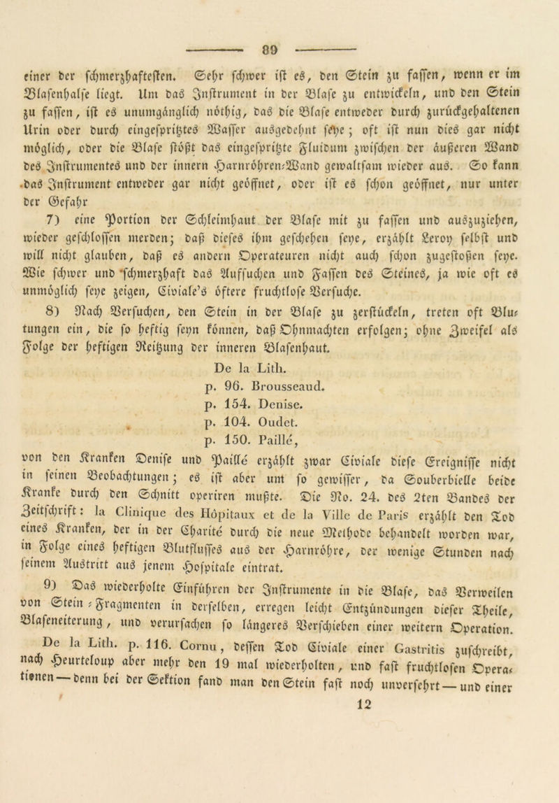 einer ber fcfymer^aftcftem 0ef;r fd;roer ißt eb, ben ©teilt $u fajjeri, wenn er im 33(ajenf;alfe Hc^t. Um bab 3nßtrument in ber Blafc $u entwickeln, unb ben 0tein $u fajfen, ißt eb unumgänglich nothig, bab bie Blafe entroeber burch §urucfgel;altenen Urin ober burd; cingefpritjteb SBaffcr aubgebef;nt fepe; oft ißt nun Dieb gar nicht ntoglid), ober bie Blafe floßt bab etngefprigte glutbum $wifd;en ber äußeren 2Öanb beb Snßtrumenteb unb ber tnnern xf)arnr6^ren;233anb gewaltfam mieber aub. 0o fann • bab 3nftrument entweber gar md;t geöffnet, ober ißt eb fdjort geöffnet, nur unter ber ©efatjr 7) eine Portion ber ©djfet’mljaut ber Blafe mit §u faffen unb aubju^ie^en, loieber gefchlojfen merben; baß biefeb ihm gefchehen fepe, er$äl;lt Serop felbft unb roilf nid)t glauben, baß eb anbent Operateuren nid;t aud) fdjon jugeftoßen fepc. SBte fdpoer unb *fd)mer$(mft bab ^luffudjcn unb gaffen beb 0tcineb, ja wie oft eb unmöglich fepe §eigen, ßioiale’b öftere frudjtlofe Berfud;e. 8) 9iad) Berfudjen, ben ©teilt in ber Blafe ju ^erfKicfeln, treten oft Blu# tungen ein, bie fo fieftig fepn formen, baß Ohnmächten erfolgen; ol;ne 3jr,^fel alb Jyolge ber heftigen Steigung ber inneren Blafenl;aut. De la Lith. p, 96» Brousseaud* p» 154» Dcnise. p* 104. Oudet. p. 150. Paille, von ben ^ranfert Oenife unb ^paille er^dplt §war (Sioiafe biefe Grreignißfe nicht in feinen Beobachtungen; eb ißt aber um fo gewiffer, ba 0ouberbielle beibe itrante burch ben 0d;nitt operiren mußte. Oie D?o. 24. beb 2ten Banbeb ber 3eitfdjrt’ft: la Clinique des Höpitaux et de la Villc de Paris er$äf;lt ben &ob cineb Traufen, ber in ber (Sf;arite burd) bie neue ÜJtelhobc bcl;anbelt toorben mar, in golge cineb heftigen Blutflujfeb attb ber Harnröhre, Der wenige 0tunben nad; feinem 3(ubtnrt aub jenem vß)cfpitale eintrat. 9) Oab wieberfwlte Einfuhren ber Snjfrumente in bie Blafe, bab Bermeilcn oon 0tein ? gragmenten in bcrfelben, erregen leidet (Jntjünbungen biefer Xfycile, Blafeneitcrung , unb oerurfad;en fo langereb Berfdjiebcn einer meitern Operation. De la Litli. p. 116. Cornu, beffen %ob (Sioiale einer Gastritis $ufd)reibt, n. ^furtcloup aber mehr ben 19 mal wt'eberholten, unb faßt fruchtlofen Opera# ttsnen Denn bei ber 0eftion fanb man ben0tet'n faßt nod) unoerfehrt—unb einer i 12