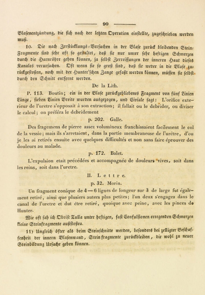 \ 33fafencntäünt)uttg, bie fiel; nad; £>er lebten Operation einffetfte, ju^cfc^rtebett werten muß. 10. Oie nach ^erflücffurrgö ? 33erfucften in ber 231afe jurücf Meibenben (Stein? gragmente ftnt> fefa oft fo gefaltet, baß fie nur unter fef>r heftigen ©faner^n burd) bie £arnrof;re gef;en fonnen, ja feibff 3erreiffungen ber inneren £aut biefeS banales oerurfadjen. Oft wenn fie fo groß fab, baß fie weber in bie 231afe ju# rücfgeffoßen, nod) mit ber £unter’fd;en 3ange gefaßt werben fonnen, muffen fie felbff burd; ben ©cfynitt entfernt werben. De la Lith. P. 113. Boutin; ein in ber 33Iafe jurücfgebliebeneö gragment twn fünf hinten gange, fteben gtnien Breite würben auögejogen, unb Gioiale fagt: L’orifice exte- rieur de Furetre s’opposait a son extraction; il fallait ou le debrider, ou diviser ie calcul; on prefera le debridement p. 202. Galle» Des fragemens de pierre assez volumineux franchissaient facilement le col de la vessie; mais ils s’arretaient, dans la partie membraneuse de Furetre, d’ou je les ai retires ensuite avec quelques dilFicultes et non sans faire eprouver des douieurs au malade. p. 172. Balet» L'expulsion etait precedees et accompagnec de douieurs vives, soit dans les reins, soit dans Furetre. II. L e t t r e. p. 32* Morin. Un fragment conique de 4 — 6 lignes de longeur sur 3 de large fut egal'e- ment retire, ainsi que plusiers auters plus petites; Fun deux s'engagea dans le canal de Furetre et dut etre retire, quoique avec peine, avec les pinces de Hunter. 2öie oft faf; icf> Obriff £utfa unter heftigen, faff Gonfulftonen erregenben ©dpne^cn fleine ©teinfragmente außffoßea. 11) Ungleich öfter afö beim ©teinfefaitte werben, befonberä bei jettigter 23efcbaf? fen^eit ber innern 23(afertwanb, ©tein fragmente jurücfbleiben, bie wojff 5« neuer ©teinbilbung Urfacfje geben fonnen.