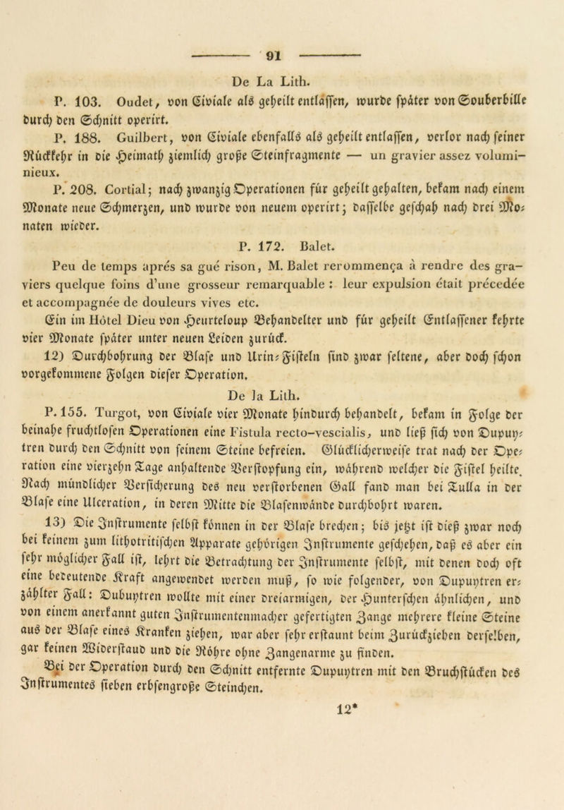 De La Lith. P. 103. Oudet, oon (Si^iafe alb geteilt entlajfen, würbe fpdter oon 0ouberbille burd; ben 0d;nitt operirt. pf 188» Guilbert, oon Sioiale ebenfalls alb geteilt entlajfen, ocrlor nad; feiner $Hucffel;r in Die Jpeimatl) jiemltd; grope 0teinfragmente — un gravier assez, volumi- nieux. P. 208. Cortial; nad; §wan$tg Operationen für geteilt gehalten, befam nad; einem Monate neue 0d;mer§en, unb würbe oon neuem operirt; bajfelbe gefd;ah nad; brei naten wieber. P. 172. Balet. Peu de lemps apres sa gue rison, M. Balet rerommenca a rendre des gra- viers quelque foins d une grosseur remarquable ; leur expulsion etait precedee et accompagnee de douleurs vives etc. Sin tm Hotel Dieu oon £eurteloup 23ebanbelter unb für gereift Sntlajfener fe(;rte oier Üttonate fpdter unter neuen Seiben jurud. 12) Ourd;bot;rung ber 93lafe unb Urin?gijMn ftnb §war feltene, aber bod; fd;on borgefontmene golgen biefer Operation. De la Lith. P. 155. Turgot, bon Sibtale hier Monate binburd; bebanbelt, befam in golge ber beinahe frud;tlo|en Operationen eine Fistula recto-vescialis, unb liep fid; bon Oupup? tren burd; ben 0d;nitt bon feinem 0teine befreien, ©lucflid;erweife trat nad; ber Ope? ration eine biet^elm Sage anl;altenbe 93erftopfung ein, wdbrenb welcher bie gijM feilte. 9Jad} münblidjer 33er|td;erung beb neu beworbenen ©all fanb man bei Sulla in ber 23la)e eine Ulceration, in beren 9J?itte bie 53lafenwdnbe burd;bol;rt waren. 13) Oie Smlrumente felbft fbnnen in ber Q31afe bred;en; bib jej3t ift btep §war noch bei feinem jum litl;otritifd;en Apparate gehörigen 3'nftrumcnte gefd;e^en, bap eb aber ein |el;r möglicher gall ift, lel;rt bie ^Betrachtung ber Snflrumente felbjl, mit benen bod; oft eine beteutenbe dt'raft angewenbet werben mup, fo wie folgenber, bon Oupuptren er? ja^lter #all: Oubuptren wollte mit einer Dreiarmigen, ber £)unterfd;en ähnlichen, unb oon einem anerfannt guten 3njkumentenmad;er gefertigten 3an9e mehrere fleine 0teine auö ber 23lafe eincb Traufen $t'ef;en, war aber fet>r erflaunt beim 3urucf5ieben berfelben, gar feinen SBiberffaub unb bie £K6f;rc ol;ne 3angenarme $u ftnben. Q3ci ber Operation burd; ben 0d;nitt entfernte Oupuptren mit ben 33rud;jfücfen beb 3nflrumenteb fteben erbfengrope 0teind;en. 12*