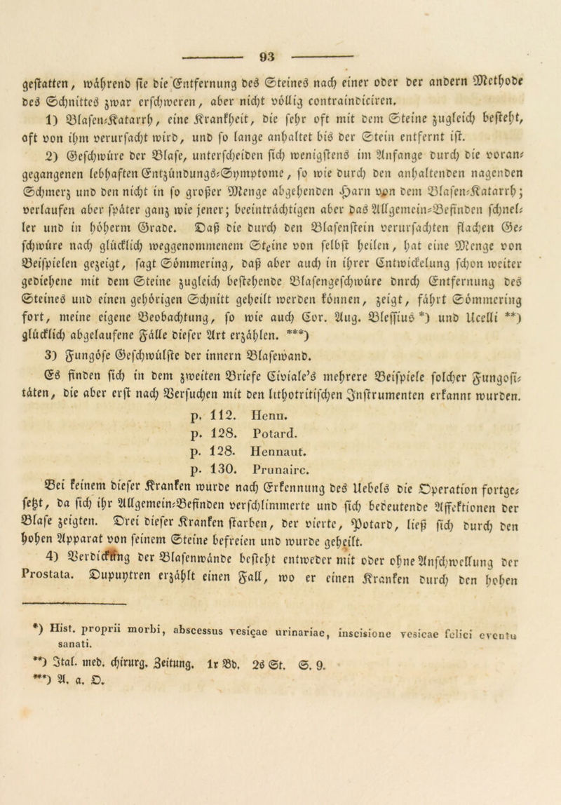 geffatten, toaljrenb fie bte (Entfernung be3 0teine3 nad) einer ober Oer anbern sJftcthobe be3 0d)nitteö $toar erfd)toeren, aber m'ct;t obtlig contrainbtciren, 1) ©lafemßatar.rh / eine ^ranf(;et't, bie fel;r oft mit bcm 0teine suglcid) bef?el;t, oft oon tt;m oerurfad)t it>i'rb, unb fo lange an^attet btb ber 0tem entfernt ift. 2) ©efdpoürc ber 23lafe, untcrfdjeiben ftd) toenigflenö im Anfänge burd) bie ooram gegangenen lebhaften Qmt^ünbungö^pmptome, fo tote burd) beit anhaltenben nagenben 0d)merj unb ben nid)t in fo großer DJtenge abgel;enben £)arn ojon bem 23lafem.ftatarrb; oerlaufen aber fpäter gattj toie jener; beeintrdd)tigen aber baö 2lllgemein?23eftnben fdjnel? ler unb in bojternt ©rabe. ©aß bie burd) ben Q3lafcnfletn oerurfad)ten flauen ©e* fdpoüre nad) glitdltd) toeggenomntenem 0tt>ine oon felbft heilen, l;at eine 9D?enge oon 23eifpielen gezeigt, fagt 06mmcring, baß aber aud) in il;rer (Snttoidelung fd)on toeiter gebtehene mit bem 0teine §ugleid) befteftenbc 23lafengefd)toure bnrd) Entfernung bc6 0tcineö unb einen gehörigen 0d;nitt gereift noerben fomten, jeigt, fahrt 06ntmcring fort, meine eigene 23eobad)tung, fo toie aud) Gor. 2lug. 23lcffiuö *) unb Ucelli **) glütflid) abgelaufene gälte biefer 2lrt erzählen. ***) 3) gungofe ©efd)toulftc ber Innern 53lafetoanb. finben ftd) in bem jtoeiten Briefe Eiotale’S mehrere Q3eifpiefe fo!d)er gungoft* täten, bie aber er ft nad) Sßerfudjen mit ben hthotritifdjen Snftrumenten erfannr tourben. p, 112. Herrn, p» 128* Potard. p. 128- Hennaut. p. 130. Prunairc. CBei feinem biefer $ranfen tourbe nad) Erfennung beö liebet bie Operation fortge* fe|tr ba fid) ihr 2ldgemein?23eftnben oerfd)(immcrte unb ftd) bebeutenbe ffefticnen ber 23fafe geigten. ©rei biefer Traufen färben, ber oiertc, ^otarb, ließ fid) burd) ben hohen Apparat oon feinem 0teine befreien unb tourbe geheilt. 4) £>erbicfting ber 35lafentodnbe beßel;t enttoeber mit ober ofme 5lnfd;toclfung ber Prostata, ©upuptren er^lt einen galt, too er einen Traufen burd) ben hohen *) Hist, proprii morbi, abscessus yesicae urinariae, inscisione yesicae folici eventu sanati. **> Stof- wei). djirucg, Leitung. U »t>. 2(5 St. S. 9. ***) 21. a. ß.