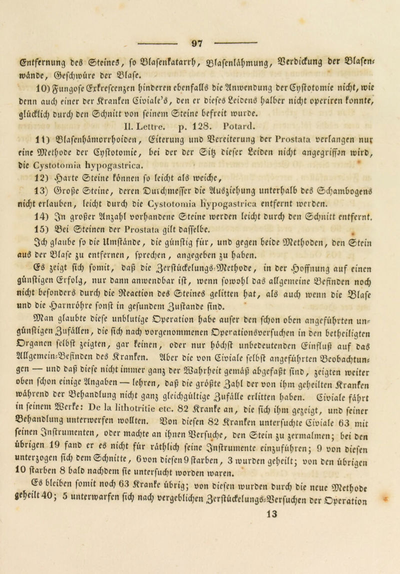 (Entfernung beö ©feinet, fo VlafenFatarrh, 33fafcnldhmung, Vertiefung ber Vlafem wdnbe, ©efdjwüre ber Vlafe. 10) gungofeCEjrf reffenden f;tnfceren ebenfalls bie 2lnwenbung ber (Epftotomie ntc^t, rüic benn aud) einer ber Traufen ßtoiale’b, ben er biefeo Seibettö (;alber nid;t operiren fonnte, glüdlid; burd; ben ©d;nitt von feinem ©reine befreit mürbe. II. Lettre, p. 128. Potard. 11) VlafenhdmcrrhotDeit, (Eiterung unb Vereiterung ber Prostata bedangen nur eine 50?et^obe ber ßpftotomie, bei ber ber ©i(3 btefer Selben nid;t angegriffen wirb, bie Cystotomia hypogastrica. 12) Sjaxte ©teilte fonnen fo leidet als weiche, 13) ©rope ©teine, beren ©uvdjmejfer bie 5tu^ief;ung unterhalb be3 ©d;ambogen6 nid;t erlauben, leidet burd) bie Cystotomia liypogastrica entfernt werben. 14) 3n großer ^Injahl vorhanbene ©teine werben leid;t burd) bett ©d)nttt entfernt. 15) Vet ©teinen ber Prostata gtft baffelbe. 3d) glaube fo bie Umftdnbe, bie günfttg für, unb gegen beibe 9D?cthoben, ben ©teilt auö ber Vlafe $u entfernen, fpred)en, angegeben $u fmben. ©ö zeigt ftd; fontit, bap bie 3erftücFelung3©Jtethobe, in ber Hoffnung auf einen gftnftigen (Erfolg, nur bann anwenbbar ift, wenn fowofd baä allgemeine Veftnben noch ittd)t befonberö burd) bie 9teaction be$ ©teineö gelitten f)at, afö aud) wenn bie 35lafe unb bie Harnröhre fonft in gefunbem 3utfanbe ftnb. 9)tan glaubte biefe unblutige Operation l;abe aufer ben fd)ün oben angeführten un? günftigen 3ufallett, bie ftd) nad) vorgenontmenen Opcrationöverfuchen in ben betheiligten Organen felbft geigten, gar feinen, ober nur lwd)ft unbebeuteitben (Einflup auf ba$ 5UTgemeimVepnbcn beö ilranfen. 2lber bie von (Efoiafe felbft angeführten Veobad)tum gen — unb bap biefe nid)t immer ganj ber Wahrheit gentdp abgefapt ftnb, jeigten weiter oben fd)on einige Angaben — lehren, bap bie gropte 3af;l öer von ihm geheilten ^ranfen wd(;renb ber Vel;anblung nicht ganj gleichgültige gufäUe erlitten hoben. Giviale fdfrt in feinem Sßerfe: De la lithotritie etc. 82 UrattFe an, bie ftd) t'hnt gezeigt, unb feiner SBehanblung unterwerfen wollten. Von biefen 82 ÄranFen unterfud)te Givtale 63 mit feinen .jnftrumenten, ober mad)te an ihnen Verfuche, ben ©tein ju zermalmen; bei ben übrigen 19 fanb er e3 ntd)t für rdthlid) feine 3nftrumente einzuführen; 9 von biefen unterzogen ftd) bem©d)nitte, 6oon biefen9 ftarben, 3 würben geheilt; von ben übrigen 10 ftarben 8 halb nadjbent fte unterfud)t worben waren. ©3 bleiben fontit nod) 63 ftranfe übrig; von biefen würben burd) bie neue 3D?etfjobe geheilt 40; 5 unterwarfen fid; nad; vergeblichen 3erj*ücfelung&Verfuchen ber Operation 13