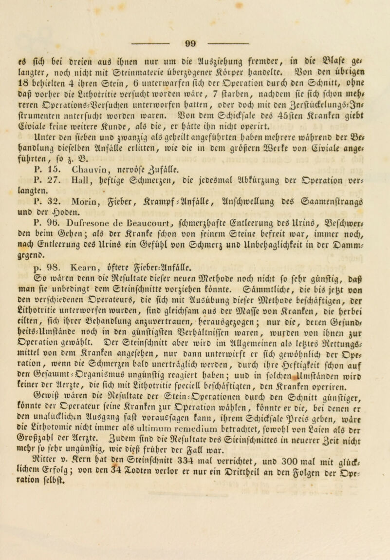 e$ fid) Sei breten auä ihnen nur um t>ie 2lu^tel;ung frember, in bie Q3lafe ge? langter, nod) ntd)t mit ©teinmaterie überzogener Körper ImnDelte. 93on Den übrigen 18 bedielten 4 ihren (Stein, 6 unterwarfen fid) Der .Operation burd) Den 0d)nitt, ohne baß porher Die 2it(;otritie perfud)t worben wäre, 7 ftarben, nad)bcm fte ftd) fd)on meh? rcren Operationä?^Berfud)en unterworfen batten, ober bod) mit Den 3erjtüdelungöj3n* ftrumenten nntcrfud)t worben waren. 5$on Dem 0d)icffale De3 45j~ten dfranfen giebt (Sioiale feine weitere jhinbe, a($ bie, er Satte ibn nid)t operirt. Unter ben (leben unb zwanzig alb gebeilt angeführten haben mehrere waßrenb ber 23e? hanblung Diefelben Unfälle erlitten, wie bie in Dem großem 2ßerfe pon (Eipiale ange? führten, fo j. 23. P. 15. Chauvin, neroöfe 3llfälle. P. 27. Hall, l;cftige ©d;merjen, bie jcbe^mal 2lbfürzung ber Operation per? langten. 1\ 32. Morin, gteber, Krampf;Unfälle, 51nfd)weUung be£ ©aamenftrangä unb ber groben. P. 9t>. Dufresone de Beaucourt., fd;merjhafte (Entleerung beöUrinö, 23efd)wer? ben beim ©eben; alb ber ^ranfe fdion pon feinem 0tet’ne befreit war, immer noch, nach (Entleerung bc$ Urinö ein ©efübt pon ©d)merj unb Unbcbaglid;feit in ber Oantm? gegenb. p. 98, Kearn, öftere gicber;2lnfätfe. 0o waren Denn bie 9iefultate biefer neuen Üftetbobe noch md)t fo febr günftig, baß man fte unbebingt bent 0teinfd)nitte porzieben fonnte. ©ämmtlidje, bie bi$ je^t pon ben pcrfd)iebenen Operateur^, bie fid) mit Ausübung biefer 5Jietbobe befchdftigen, ber gitbotritie unterworfen würben, ftnb gletchfam au$ ber Piaffe pon ^ranfen, bie herbei eilten, (ich ihrer töebanblung anzupertrauen, heraittfgezogen; nur bie, beten ©efunb? heit3?Umftänbe nod) in ben günftigffen SBerbältniffen waren, würben pon ihnen zur Operation gewählt. Oer 0teinfd)nitt aber wirb im Allgemeinen als leisten 9iettung&? mittel pon bent Traufen angefel;en, nur bann unterwirft er fid) gew6l;nftd) ber Ope? ratton, wenn Die ©duneren halb uncrtrdglid) werben, burd) ihre £eftigfeit fd)on auf ben ©efaiumt? Organismus ungünftig vexiert haben; uub in folcben gtmfrdnben wirb feiner ber Aerjte, bie fid) mit 2itl;otritie fpeciell befchdftigten, ben jtranfen opertren. ©ewiß wären bie SKefultate ber 0tein?Operationm burd) ben ©djnitt günftiger, fonnte Der Operateur feine ßranfen zur Operation wählen, fonnte er bie, bei Denen er ben unglucflichm AuSgang faß porauefagen fann, ihrem 0d)icffa(e ^}3reiS geben, wäre bie 2ithotomie nid)t immer alö ultimum remedium betrachtet, fowobl pon £aien als ber ©roßzabl Der Merzte, 3u^em ftnb Die SKefuftate DcS ©ieinfchnitteö in neuerer 3eit ntd)t mehr fo febr ungünßig, wie hieß früher ber gall war. bitter P. tfern l;at ben 0teinfd)nitt 334 mal perrichtet, unb 300 mal mit glücf? liebem (Erfolg; pon ben 34 Xobten perlor er nur ein Orittbcil an ben golaen ber Ope? ration felbfc