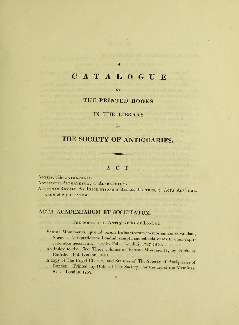 CATALOGUE OF THE PRINTED BOOKS IN THE LIBRARY OF THE SOCIETY OF ANTIQUARIES. ACT Abbies, vide Cathedrals. Abyssinum Alphabetum, v. Alphabetum. Academie Royale des Inscriptions et Belles Lettres, v. Acta Academi- arum et Societatum. ACTA ACADEMIARUM ET SOCIETATUM. The Society of Antiquaries of London. Vetusta Monumenta, qu® ad rerum Britannicarum memoriam conservandam, Socielas Antiquariorum Londini sumptu suo edenda curavit; cum expli- cation ibus necessariis. 4 vols. Fol. Londini, 1747-1816. An Index to the First Three volumes of Vetusta Monumenta; by Nicholas Carlisle. Fol. London, 1810. A copy of The Royal Charter, and Statutes of The Society of Antiquaries of London. Printed, by Order of The Society, for the use of the Members. 8vo. London, 1752. B