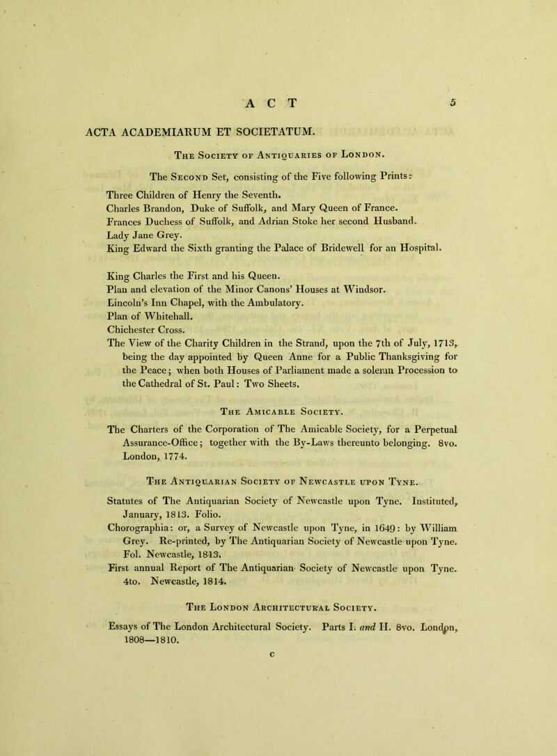 ACTA ACADEMIARUM ET SOCIETATUM. The Society of Antiquaries of London. The Second Set, consisting of the Five following Prints r Three Children of Henry the Seventh. Charles Brandon, Duke of Suffolk, and Mary Queen of France. Frances Duchess of Suffolk, and Adrian Stoke her second Husband. Lady Jane Grey. King Edward the Sixth granting the Palace of Bridewell for an Hospital. King Charles the First and his Queen. Plan and elevation of the Minor Canons’ Houses at Windsor. Lincoln’s Inn Chapel, with the Ambulatory. Plan of Whitehall. Chichester Cross. The View of the Charity Children in the Strand, upon the 7th of July, 1713> being the day appointed by Queen Anne for a Public Thanksgiving for the Peace; when both Houses of Parliament made a solemn Procession to the Cathedral of St. Paul: Two Sheets, The Amicable Society. The Charters of the Corporation of The Amicable Society, for a Perpetual Assurance-Office; together with the By-Laws thereunto belonging. 8vo. London, 1774. The Antiquarian Society of Newcastle upon Tyne. Statutes of The Antiquarian Society of Newcastle upon Tyne. Instituted, January, 1813. Folio. Chorographia: or, a Survey of Newcastle upon Tyne, in 1649: by William Grey. Re-printed, by The Antiquarian Society of Newcastle upon Tyne. Fol. Newcastle, 18-13. First annual Report of The Antiquarian Society of Newcastle upon Tyne. 4to. Newcastle, 1814. The London Architectural Society. Essays of The London Architectural Society. Parts I. and II. 8vo. London, 1808—1810. c