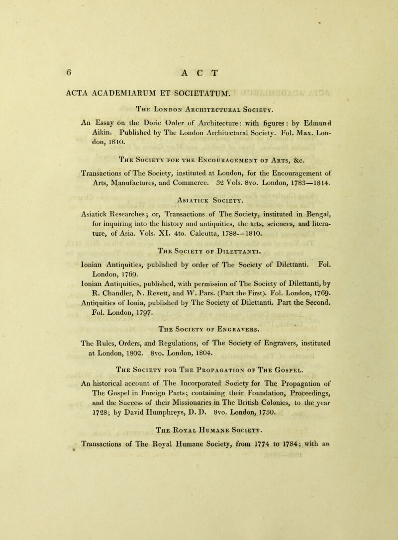 ACTA ACADEMIARUM ET SOCIETATUM. The London Architectural Society. An Essay on the Doric Order of Architecture: with figures: by Edmund Aikin. Published by The London Architectural Society. Fol. Max. Lon- don, 1810. The Society for the Encouragement of Arts, 8tc. Transactions of The Society, instituted at London, for the Encouragement of Arts, Manufactures, and Commerce. 32 Vols. 8vo. London, 1783—1814. Asiatick Society. Asiatick Researches; or, Transactions of The Society, instituted in Bengal, for inquiring into the history and antiquities, the arts, sciences, and litera- ture, of Asia. Vols. XI. 4to. Calcutta, 1788—1810. The Society of Dilettanti. Ionian Antiquities, published by order of Tbe Society of Dilettanti. Fol. London, 1769- Ionian Antiquities, published, with permission of The Society of Dilettanti, by R. Chandler, N. Revett, and W. Pars. (Part the First). Fol. London, 1769* Antiquities of Ionia, published by The Society of Dilettanti. Part the Second. Fol. London, 1797. The Society of Engravers. The Rules, Orders, and Regulations, of The Society of Engravers, instituted at London, 1802. 8vo. London, 1804. The Society for The Propagation of The Gospel. An historical account of The Incorporated Society for The Propagation of The Gospel in Foreign Parts; containing their Foundation, Proceedings, and the Success of their Missionaries in The British Colonies, to the year 1728; by David Humphreys, D. D. 8vo. London, 1730. The Royal Humane Society. Transactions of The Royal Humane Society, from 1774 to 1784; with an