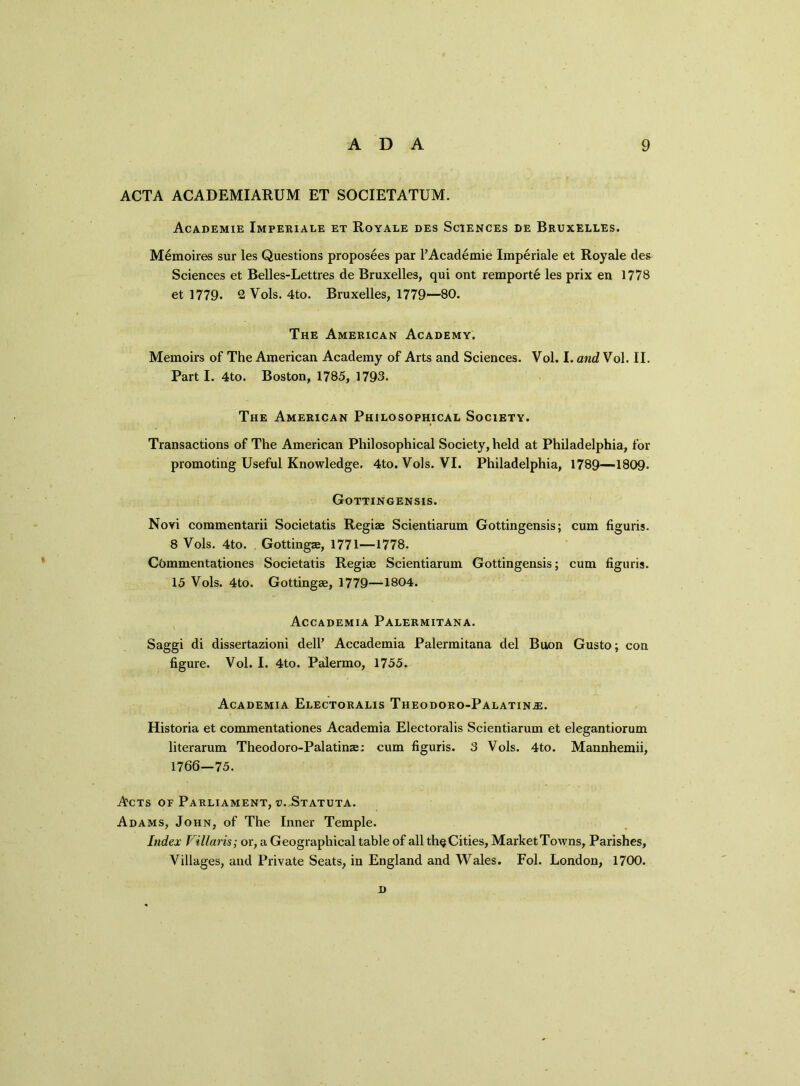 ACTA ACADEMIARUM ET SOCIETATUM. Academie Imperiale et Royale des Sciences de Bruxelles. Memoires sur les Questions proposees par l’Academie Imperiale et Royale des Sciences et Belles-Lettres de Bruxelles, qui ont remport6 les prix en 1778 et 1779. 2 Vols. 4to. Bruxelles, 1779—80. The American Academy. Memoirs of The American Academy of Arts and Sciences. Vol. I. and Vol. II. Part I. 4to. Boston, 1785, 1793. The American Philosophical Society. Transactions of The American Philosophical Society, held at Philadelphia, for promoting Useful Knowledge. 4to. Vols. VI. Philadelphia, 1789—1809. Gottingensis. Novi commentarii Societatis Regiae Scientiarum Gottingensis; cum figuris. 8 Vols. 4to. Gottingae, 1771—1778. Cbmmentationes Societatis Regiae Scientiarum Gottingensis; cum figuris. 15 Vols. 4to. Gottingae, 1779—1804. Accademia Palermitana. Saggi di dissertazioni dell’ Accademia Palermitana del Buon Gusto; con figure. Vol. I. 4to. Palermo, 1755. Academia Electoralis Theodoro-Palatin^;. Historia et commentationes Academia Electoralis Scientiarum et elegantiorum literarum Theodoro-Palatinae: cum figuris. 3 Vols. 4to. Mannhemii, 1766—75. A'cts of Parliament, v.-Statuta. Adams, John, of The Inner Temple. Index Villaris; or, a Geographical table of all th§ Cities, Market Towns, Parishes, Villages, and Private Seats, in England and Wales. Fol. London, 1700. D