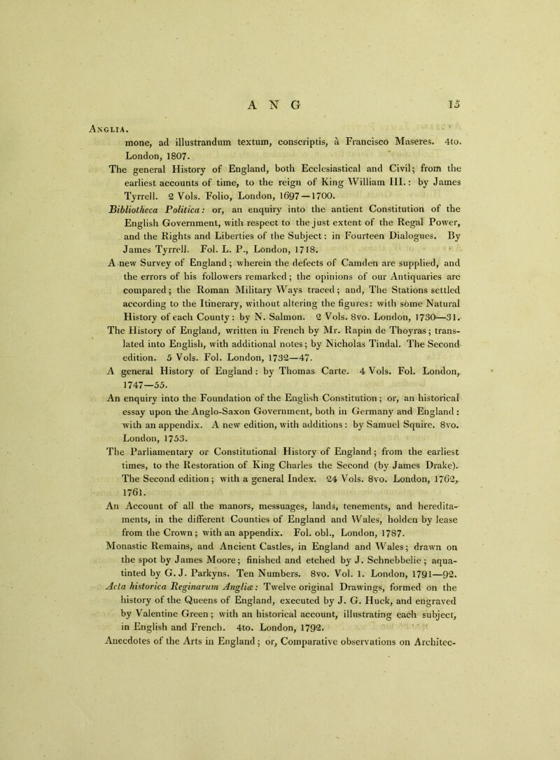 Anglia. mone, ad illustrandum textum, conscriptis, a Francisco Maseres. 4to. London,1807. The general History of England, both Ecclesiastical and Civil; from the earliest accounts of time, to the reign of King William III.: by James Tyrrell. 2 Vols. Folio, London, 1697 —1700. Bibliotheca Politica: or, an enquiry into the antient Constitution of the English Government, with respect to the just extent of the Regal Power, and the Rights and Liberties of the Subject: in Fourteen Dialogues. By James Tyrrell. Fol. L. P., London, 1718. A new Survey of England; wherein the defects of Camden are supplied, and the errors of his followers remarked; the opinions of our Antiquaries are compared; the Roman Military Ways traced; and, The Stations settled according to the Itinerary, without altering the figures: with some Natural History of each County: by N. Salmon. 2 Vols. 8vo. London, 1730—31. The History of England, written in French by Mr. Rapin de Thoyras; trans- lated into English, with additional notes; by Nicholas Tindal. The Second edition. 5 Vols. Fol. London, 1732—47. A general History of England : by Thomas Carte. 4 Vols. Fol. London,, 1747—55. An enquiry into the Foundation of the English Constitution ; or, an historical essay upon the Anglo-Saxon Government, both in Germany and England: with an appendix. A new edition, with additions : by Samuel Squire. 8vo. London, 1753. The Parliamentary or Constitutional History of England; from the earliest times, to the Restoration of King Charles the Second (by James Drake). The Second edition; with a general Index. 24 Vols. 8vo. London, 1762,, 1761. An Account of all the manors, messuages, lands, tenements, and heredita- ments, in the different Counties of England and Wales, holden by lease from the Crown; with an appendix. Fol. obi., London, 1787. Monastic Remains, and Ancient Castles, in England and Wales; drawn on the spot by James Moore; finished and etched by J. Schnebbelie ; aqua- tinted by G. J. Parkyns. Ten Numbers. 8vo. Vol. 1. London, 1791—92. Acta historica Reginarum Anglia: Twelve original Drawings, formed on the history of the Queens of England, executed by J. G. Huck, and engraved by Valentine Green; with an historical account, illustrating each subject, in English and French. 4to. London, 1792. Anecdotes of the Arts in England ; or. Comparative observations on Architec-