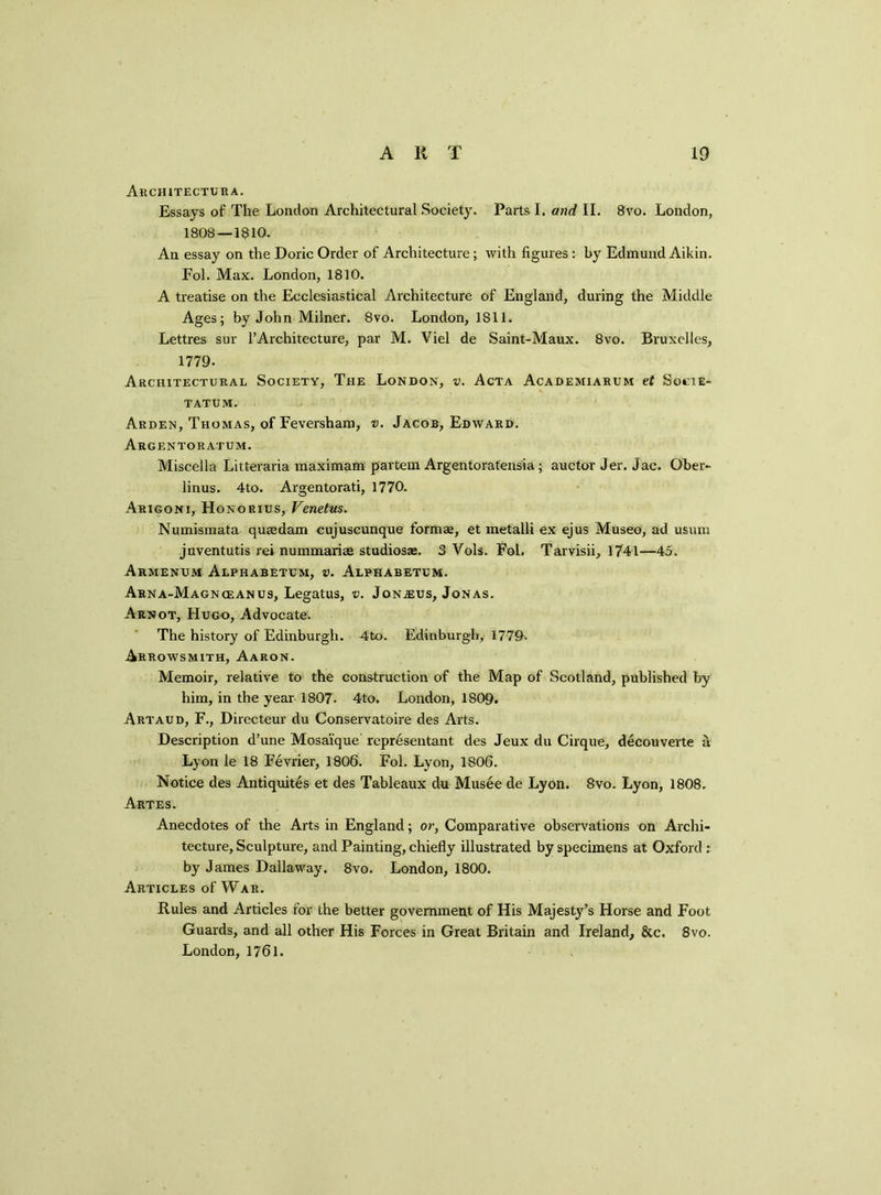 Architectura. Essays of The London Architectural Society. Parts I. and II. 8vo. London, 1808—1810. An essay on the Doric Order of Architecture ; with figures : by Edmund Aikin. Fol. Max. London, 1810. A treatise on the Ecclesiastical Architecture of England, during the Middle Ages; by John Milner. 8vo. London, 1811. Lettres sur l’Architecture, par M. Viel de Saint-Maux. 8vo. Bruxelles, 1779. Architectural Society, The London, v. Acta Academiarum et Socie- tatum. Arden, Thomas, of Feversham, v. Jacob, Edward. Argentoratum. Miscella Litteraria maximam partem Argentoratensia; auctor Jer. Jac. Qber- linus. 4to. Argentorati, 1770. Arigoni, Honorius, Venetus. Numismata quredam cujuscunque formae, et metalli ex ejus Museo, ad usum juventutis rei nummariee studios®. 3 Yols. Fol. Tarvisii, 1741—45. Armenum Alphabetum, v. Alphabetum. Arna-Magnceanus, Legatus, v. Jonjeus, Jonas. Arnot, Hugo, Advocate. The history of Edinburgh. 4to. Edinburgh, 177&- Arrowsmith, Aaron. Memoir, relative to the construction of the Map of Scotland, published by him, in the year 1807. 4to. London, 1809. Artaud, F., Directeur du Conservatoire des Arts. Description d’une Mosaique representant des Jeux du Cirque, decouverte a Lyon le 18 Fevrier, 1806. Fol. Lyon, 1806. Notice des Antiquites et des Tableaux du Musee de Lyon. 8vo. Lyon, 1808. Artes. Anecdotes of the Arts in England; or, Comparative observations on Archi- tecture, Sculpture, and Painting, chiefly illustrated by specimens at Oxford ; by James Dallaway. 8vo. London, 1800. Articles of War. Rules and Articles for the better government of His Majesty’s Horse and Foot Guards, and all other His Forces in Great Britain and Ireland, &c, 8vo. London, 1761.