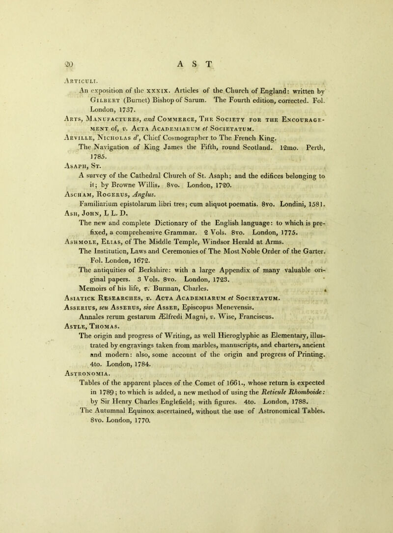 Articuli. An exposition of the xxxxx. Articles of the Church of England: written by Gilbert (Burnet) Bishop of Sarum. The Fourth edition, corrected. Fol. London, 1737. Arts, Manufactures, and Commerce, The Society for the Encourage- ment of, v. Acta Academiarum et Societatum. Arville, Nicholas d’, Chief Cosmographer to The French King. The Navigation of King James the Fifth, round Scotland. 12mo. Perth, 1785. Asaph, St. A survey of the Cathedral Church of St. Asaph; and the edifices belonging to it; by Browne Willis. 8vo. London, 1720. Ascham, Rogerus, Anglus. Familiarium epistolarum libri tres; cum aliquot poematis. 8vo. Londini, 1581. Ash, John, L L. D. The new and complete Dictionary of the English language: to which is pre- fixed, a comprehensive Grammar. 2 Vols. 8vo. London, 1775. Ashmole, Elias, of The Middle Temple, Windsor Herald at Arms. The Institution, Laws and Ceremonies of The Most Noble Order of the Garter. Fol. London, 1672. The antiquities of Berkshire: with a large Appendix of many valuable ori- ginal papers. 3 Vols. 8vo. London, 1723. Memoirs of his life, v. Burman, Charles. 4 Asiatick Researches, v. Acta Academiarum et Societatum. Asserius, seu Asserus, sive Asser, Episcopus Menevensis. Annales rerum gestarum fElfredi Magni, v. Wise, Franciscus. Astle, Thomas. The origin and progress of Writing, as well Hieroglyphic as Elementary, illus- trated by engravings taken from marbles, manuscripts, and charters, ancient and modern: also, some account of the origin and progress of Printing. 4to. London, 1784. Astronomia. Tables of the apparent places of the Comet of 1661., whose return is expected in 1789; to which is added, a new method of using the Reticule Rhomboide: by Sir Henry Charles Englefield; with figures. 4to. London, 1788. The Autumnal Equinox ascertained, without the use of Astronomical Tables. 8vo. London, 1770.