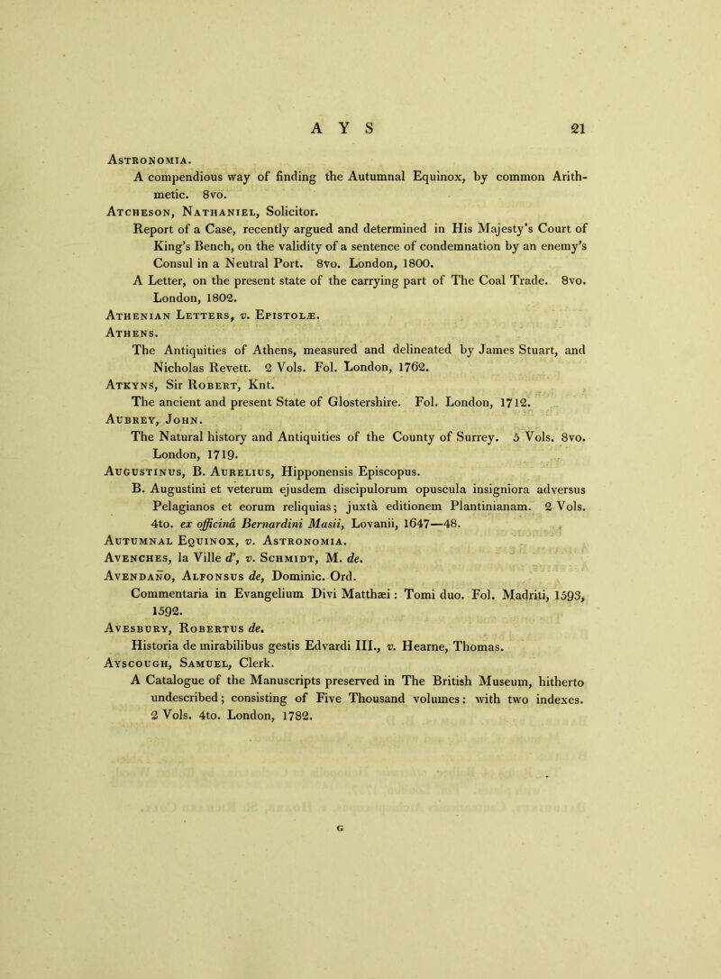 Astronomia. A compendious way of finding the Autumnal Equinox, by common Arith- metic. 8vo. Atcheson, Nathaniel, Solicitor. Report of a Case, recently argued and determined in His Majesty’s Court of King’s Bench, on the validity of a sentence of condemnation by an enemy’s Consul in a Neutral Port. 8Vo. London, 1800. A Letter, on the present state of the carrying part of The Coal Trade. 8vo. London, 1802. Athenian Letters, v. Epistol.®. Athens. The Antiquities of Athens, measured and delineated by James Stuart, and Nicholas Revett. 2 Vols. Fol. London, 1762. Atkyns, Sir Robert, Knt. The ancient and present State of Glostersliire. Fol. London, 1712. Aubrey, John. The Natural history and Antiquities of the County of Surrey. 5 Vols. 8vo. London, 1719. Augustinus, B. Aurelius, Hipponensis Episcopus. B. Augustini et veterum ejusdem discipulorum opuscula insigniora adversus Pelagianos et eorum reliquias; juxta editionem Plantinianam. 2 Vols. 4to. ex officina Bernardini Masii, Lovanii, 1647—48. Autumnal Equinox, v. Astronomia. Avenches, la Ville d’, v. Schmidt, M. de. Avendano, Alfonsus de, Dominic. Ord. Commentaria in Evangelium Divi Matthsei: Tomi duo. Fol. Madriti, 1593, 1592. Avesbury, Robertus de. Historia de mirabilibus gestis Edvardi III., v. Hearne, Thomas. Ayscough, Samuel, Clerk. A Catalogue of the Manuscripts preserved in The British Museum, hitherto undescribed; consisting of Five Thousand volumes: with two indexes. 2 Vols. 4to. London, 1782. G