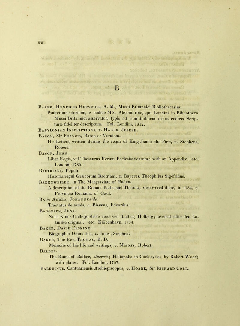 Baber, Henricus Herveius, A. M., Musei Britannici Bibliothecarius. Psalterium Graecum, e codice MS. Alexandrino, qui Londini in Bibliotheca Musei Britannici asservatur, typis ad similitudinem ipsius codicis Scrip- turae fideliter descriptum. Fol. Londini, 1812. Babylonian Inscriptions, v. Hager, Joseph. Bacon, Sir Francis, Baron of Verulam. His Letters, written during the reign of King James the First, v. Stephens, Robert. Bacon, John. Liber Regis, vel Thesaurus Rerum Ecclesiasticarum; with an Appendix. 4to. London, 1786. Bactriani, Populi. Historia regni Graecorum Bactriani, v. Bayerus, Theopliilus Sigefridus. Badenweiler, in The Margraviate of Baden. A description of the Roman Baths and Thermae, discovered there, in 1784, v. Provincia Romana, of Gaul. Bado Aureo, Johannes de. Tractatus de armis, v. Bissaeus, Edoardus. Baggesen, Jens. Niels Klims Underjordiske reise ved Ludvig Holberg; oversat efter den La- tinske original. 4to. Kibbenhavn, 1789- Baker, David Erskine. Biographia Dramatica, v. Jones, Stephen. Baker, The Rev. Thomas, B. D. Memoirs of his life and writings, v. Masters, Robert. Balbec. The Ruins of Balbec, otherwise Heliopolis in Coelosyria; by Robert Wood; with plates. Fol. London, 1757. Balduinus, Cantuariensis Arcliiepiscopus, v. FIoare, Sir Richard Colt,