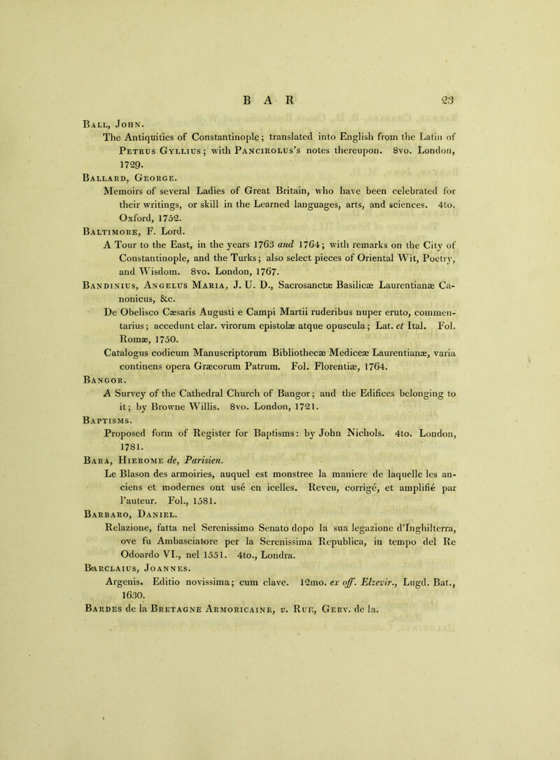 Ball, John. The Antiquities of Constantinople; translated into English from the Latin of Petrus Gyllius ; with Pancirolus’s notes thereupon. 8vo. London, 1729. Ballard, George. Memoirs of several Ladies of Great Britain, who have been celebrated for their writings, or skill in the Learned languages, arts, and sciences. 4to. Oxford, 1752. Baltimore, F. Lord. A Tour to the East, in the years 1763 and 1764; with remarks on the City of Constantinople, and the Turks; also select pieces of Oriental Wit, Poetiy, and Wisdom. 8vo. London, 1767. Bandinius, Angelus Maria, J. U. D., Sacrosancte Basilicse Laurentianae Ca- nonicus, &c. De Obelisco Caesaris Augusti e Campi Martii ruderibus nuper eruto, commen- tarius; accedunt clar. virorum epistolae atque opuscula; Lat. et Ital. Fol. Romae, 1750. Catalogus codicum Manuscriptorum Bibliothecae Mediceae Laurentianae, varia continens opera Graecorum Patrum. Fol. Florentiae, 1764. Bangor. A Survey of the Cathedral Church of Bangor; and the Edifices belonging to it; by Browne Willis. 8vo. London, 1721. Baptisms. Proposed form of Register for Baptisms: by John Nichols. 4to. London, 1781. Bara, Hierome de, Parisien. Le Blason des armoiries, auquel est monstree la maniere de laquelle lcs an- ciens et modernes ont use en icelles. Reveu, corrige, et amplifie par l’auteur. Fob, 1581. Barbaro, Daniel. Relazione, fatta nel Serenissimo Senato dopo la sua legazione dTngliilterra, ove fu Ambasciatore per la Serenissima Republica, in tempo del Re Odoardo VI., nel 1551. 4to., Londra. Barclaius, Joannes. Argenis. Editio novissima; cum clave. 12mo. ex off. Elzevir., Lugd. Bat., 1630. Bardes de la Bretagne Armoricaine, v. Rue, Gerv. de la.
