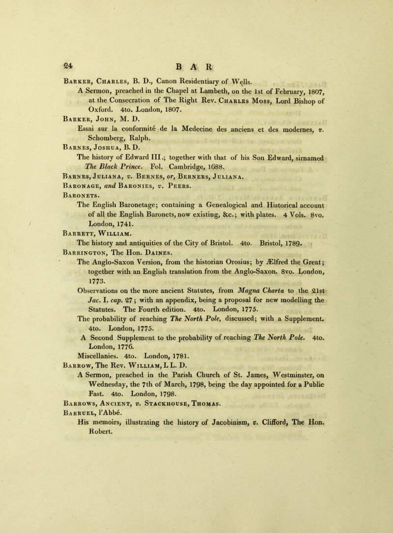Barker, Charles, B. D., Canon Residentiary of Wells. A Sermon, preached in the Chapel at Lambeth, on the 1st of February, 1807, at the Consecration of The Right Rev. Charles Moss, Lord Bishop of Oxford. 4to. London, 1807. Barker, John, M. D. Essai sur la conformite de la Medecine des anciens et des modernes, v. Schomberg, Ralph. Barnes, Joshua, B. D. The history of Edward IIItogether with that of his Son Edward, sirnamed The Black Prince. Fol. Cambridge, 1688. Barnes, Juliana, v. Bernes, or, Berners, Juliana. Baronage, and Baronies, v. Peers. Baronets. The English Baronetage; containing a Genealogical and Historical account of all the English Baronets, now existing, &c.; with plates. 4 Vols. 8vo, London, 1741. Barrett, William. The history and antiquities of the City of Bristol. 4to. Bristol, 1789. Barrington, The Hon. Daines. The Anglo-Saxon Version, from the historian Orosius; by iElfred the Great; together with an English translation from the Anglo-Saxon. 8vo. London, 1773. Observations on the more ancient Statutes, from Magna Chart a to the 21st Jac. I. cap. 27 ; with an appendix, being a proposal for new modelling the Statutes. The Fourth edition. 4to. London, 1775. The probability of reaching The North Pole, discussed; with a Supplement. 4to. London, 1775. A Second Supplement to the probability of reaching The North Pole. 4to. London, 1776. Miscellanies. 4to. London, 1781. Barrow, The Rev. William, L L. D. A Sermon, preached in the Parish Church of St. James, Westminster, on Wednesday, the 7th of March, 1798, being the day appointed for a Public Fast. 4to. London, 1798. Barrows, Ancient, v. Stackhouse, Thomas. Barruel, l’Abbe. His memoirs, illustrating the history of Jacobinism, v. Clifford, The Hon. Robert.