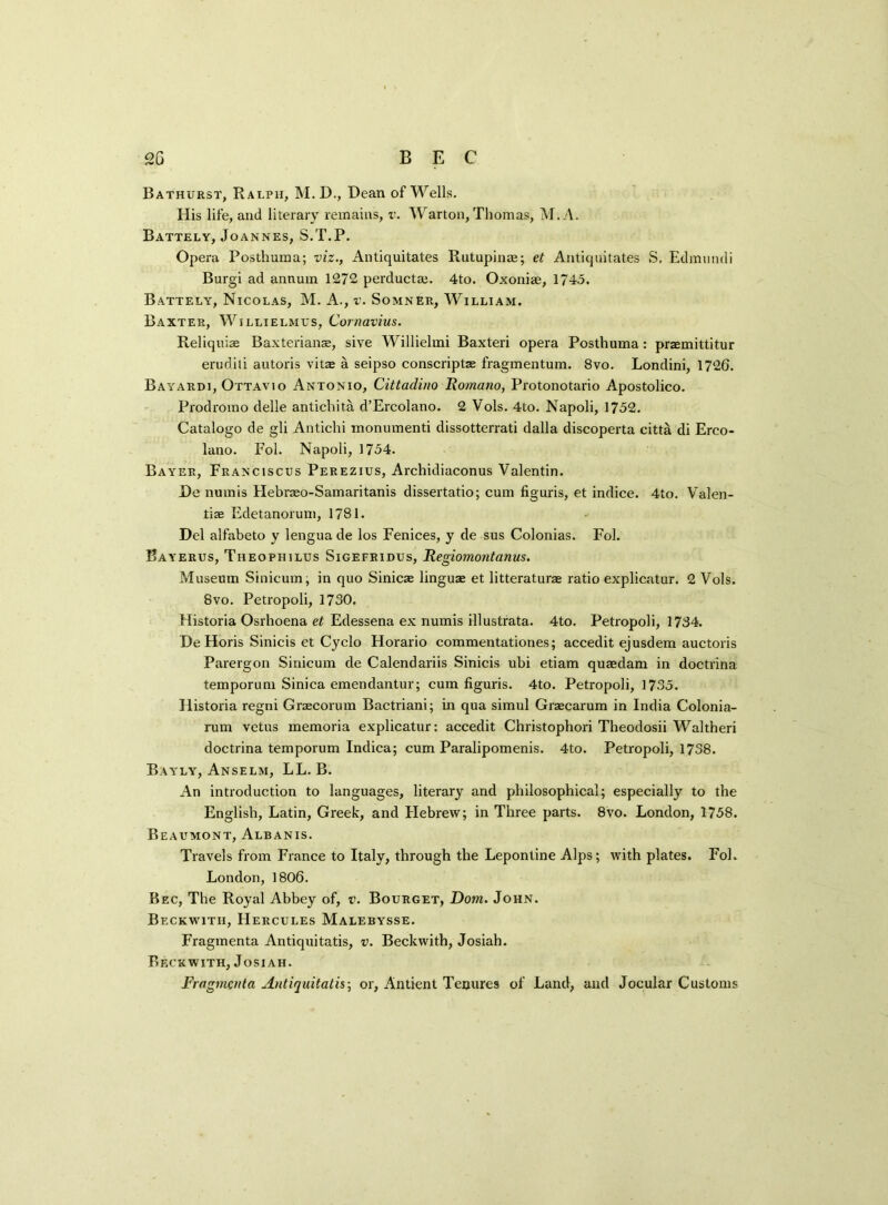 <2G B E C Bathurst, Ralph, M. D., Dean of Wells. His life, and literary remains, v. Warton, Thomas, M.A. Battely, Joannes, S.T.P. Opera Posthuma; viz., Antiquitates Rutupinae; et Antiquitates S, Edmmnli Burgi ad annum 1272 perductae. 4to. Oxoniae, 1745. Battely, Nicolas, M. A., v. Somner, William. Baxter, Willielmus, Cornavius. Reliquiae Baxterianae, sive Willielmi Baxteri opera Posthuma: praemittitur erudili autoris vitae a seipso conscriptze fragmentuin. 8vo. Londini, 1726. Bayardi, Ottavio Antonio, Cittadino Romano, Protonotario Apostolico. Prodromo delle antichita d’Ercolano. 2 Vols. 4to. Napoli, 1752. Catalogo de gli Antichi monumenti dissotterrati dalla discoperta citta di Erco- lano. Fol. Napoli, 1754. Bayer, Franciscus Perezius, Archidiaconus Valentin. De numis Hebraeo-Samaritanis dissertatio; cum figuris, et indice. 4to. Valen- tin Edetanorum, 1781. Del alfabeto y lengua de los Fenices, y de sus Colonias. Fol. Bayerus, Theophilus Sigefridus, Regiomontanus. Museum Sinicum, in quo Sinicae linguae et litteraturae ratio explicatur. 2 Vols. 8vo. Petropoli, 1730. Historia Osrhoena et Edessena ex numis illustrata. 4to. Petropoli, 1734. De Horis Sinicis et Cyclo Horario commentationes; accedit ejusdem auctoris Parergon Sinicum de Calendariis Sinicis ubi etiam qusedam in doctrina temporum Sinica emendantur; cum figuris. 4to. Petropoli, 1735. Historia regni Graecorum Bactriani; in qua simul Graecarum in India Colonia- rum vctus memoria explicatur: accedit Christophori Theodosii Waltheri doctrina temporum Indica; cum Paralipomenis. 4to. Petropoli, 1738. Bayly, Anselm, LL. B. An introduction to languages, literary and philosophical; especially to the English, Latin, Greek, and Hebrew; in Three parts. 8vo. London, 1758. Beaumont, Albanis. Travels from France to Italy, through the Lepontine Alps; with plates. Fol. London, 1806. Bec, The Royal Abbey of, v. Bourget, Dom. John. Beckwith, Hercules Malebysse. Fragmenta Antiquitatis, v. Beckwith, Josiah. Beckwith, Josi ah. Fragmenta Antiquitatis-, or, Antient Tenures of Land, and Jocular Customs