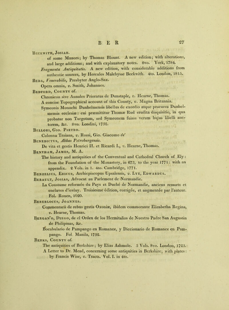 Beckwith, Josiah. of some Manors; by Thomas Blount. Anew edition; with alterations, and large additions; and with explanatory notes. 8vo. York, 1784. Fragmenta Jntiquitatis. A new edition, with considerable additions from authentic sources, by Hercules Malebysse Beckwith. 4to. London, 181.5. Beda, Venerabilis, Presbyter Anglo-Sax. Opera omnia, v. Smith, Johannes. Bedford, County of. Chronicon sive Annales Prioratus de D unstaple, v. Hearne, Thomas. A concise Topographical account of this County, v. Magna Britannia. Symeonis Monachi Dunhelmensis libellus de exordio atque procursu Dunhel- mensis ecclesise : cui prsemittitur Thom® Rud eiudita disquisitio, in qua probatur non Turgotum, sed Symeonem fuisse verum hujus libelli auc- torem, &c. 8vo. Londini, 1732. Bellori, Gio. Pietro. Colonna Traiana, v. Rossi, Gio. Giacomo cle’ Benedictus, Abbas Petroburgensis. De vita et gestis Henrici II. et Ricardi I., v. Hearne, Thomas. Bentham, James, M. A. The history and antiquities of the Conventual and Cathedral Church of Ely : from the Foundation of the Monastery, in 673, to the year 1771: with an appendix. 2 Vols. in 1. 4to. Cambridge, 1771. Benzelius, Ericus, Archiepiscopus Upsalensis, v. Lye, Edwardus. Berault, Josias, Advocat au Parlement de Normandie. La Coustume reformee du Pays et Duche de Normandie, anciens ressorts et enclaves d’iceluy. Troisiesme edition, corrigee, et augmentee par l’auteur. Fol. Rouen, lG’20. Bereblocus, Joannes. Co,mmentarii de rebus gestis Oxoniae, ibidem commorante Elizabetha Regina, v. Hearne, Thomas. Bergan~o, Diego, de el Orden de los Hermitahos de Nuestro Padre San Augustin de Philipinas, &e. Bocabulario de Pampango en Romance, y Diccionario de Romance en Pam- pango. Fol Manila, 1732. Berks, County of. The antiquities of Berkshire; by Elias Ashmole. 3 Vols. 8vo. London, 1723. A Letter to Dr. Mead, concerning some antiquities in Berkshire; with plates: by Francis Wise, v. Tracts. Vol. I. in 4to.