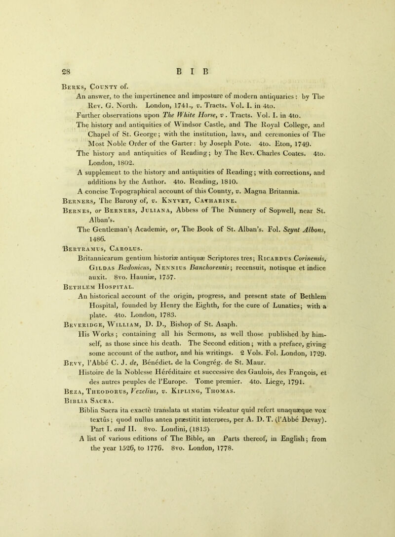 Berks, County of. An answer, to the impertinence and imposture of modern antiquaries : by The Rev. G. North. London, 1741., v. Traets. Vol. I. in 4to. Further observations upon The White Horse, v . Tracts. Vol. I. in 4to. The history and antiquities of Windsor Castle, and The Royal College, and Chapel of St. George; with the institution, laws, and ceremonies of The Most Noble Order of the Garter: by Joseph Pote. 4to. Eton, 1749. The history and antiquities of Reading; by The Rev. Charles Coates. 4to. London, 1802. A supplement to the history and antiquities of Reading; with corrections, and additions by the Author. 4to. Reading, 1810. A concise Topographical account of this County, v. Magna Britannia. Berners, The Barony of, v. Knyvet, Catharine. Bernes, or Berners, Juliana, Abbess of The Nunnery of Sopwell, near St. Alban’s. The Gentleman’s Academie, or, The Book of St. Alban’s. Fol. Seynt Albons, 1486. Bertramus, Carolus. Britanniearum gentium historic antiquae Scriptores tres; Ricardus Corinensis, Gildas Badonicus, Nennius Banchorensis; recensuit, notisque et indice auxit. 8vo. Haunbe, 1757- Bethlem Hospital. An historical account of the origin, progress, and present state of Bethlem Hospital, founded by Flenry the Eighth, for the cure of Lunatics; with a plate. 4to. London, 1783. Beveridge, William, D. D., Bishop of St. Asaph. H is Works; containing all his Sermons, as well those published by him- self, as those since his death. The Second edition; with a preface, giving- some account of the author, and his writings. 2 Vols. Fol. London, 1729. Bevy, PAbbe C. J. de, Benedict, de la Congreg. de St. Maur. Histoire de la Noblesse Hereditaire et successive des Gaulois, des Francois, et des autres peuples de l’Europe. Tome premier. 4to. Liege, 1791. Beza, Theodorus, Vezelius, v. Kipling, Thomas. Biblia Sacra. Biblia Sacra ita exacte translata ut statim videatur quid refert unaquasque vox textus; quod nullus antea prsestitit interpres, per A. D. T. (l’Abbe Devay). Part I. and II. 8vo. Londini, (1813) A list of various editions of The Bible, an Parts thereof, in English; from the year 1526, to 1776. 8vo. London, 1778.