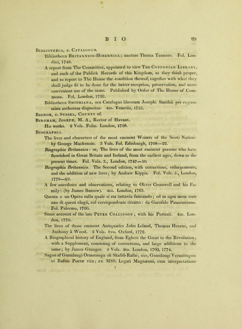 BIO 2D Bibliotheca, v. Catalogue. Bibliotheca Britan nico-Hibernica ; auctore Thoma Tannero. Fol. Lon- dini, 1748. A report from The Committee, appointed to view The Cottonian Library, and such of the Publick Records of this Kingdom, as they think proper, and to report to The House the condition thereof, together with what they shall judge fit to be done for the better reception, preservation, and more convenient use of the same. Published by Order of The House of Com- mons. Fol, London, 1732. Bibliotheca Smithiana, seu Catalogus librorum Josephi Smithii per cogno- mina authorum dispositus. 4to. Venetiis, 1755. Bignor, v. Sussex, County of. Bingham, Joseph, M. A., Rector of Havant. His works. 2 Vols. Folio. London, 1726. Biographia. The lives and characters of the most eminent Writers of the Scots Nation : by George Mackenzie. 3 Vols. Fol. Edinburgh, 1708—22. Biographia Britannica: or, The lives of the most eminent persons who have flourished in Great Britain and Ireland, from the earliest ages, down to the present times. Fol. Vols. 3., London, 1747—50. Biographia Britannica. The Second edition, with corrections, enlargements, and the addition of new lives ; by Andrew Kippis. Fol. Vols. 5., London, 1778—93. A few anecdotes and observations, relating to Oliver Cromwell and his Fa- mily : (by James Burrow). 4to. London, 1763. Questa e un Opera sulla quale si sta tuttavia faticando; ed in ogni mese esce uno di questi elogii, col corrispondente ritratto : da Garofalo Panormitano. Fol. Palermo, 1766. Some account of the late Peter Collinson ; with his Portrait. 4to. Lon- don, 1770. The lives of those eminent Antiquai'ies John Leland, Thomas Hearne, and Anthony a Wood. 2 Vols. 8vo. Oxford, 1772. A Biographical history of England, from Egbert the Great to the Revolution; with a Supplement, consisting of corrections, and large additions to the same; by James Granger. 5 Vols. 4to. London, 1769, 1774. Sagan af Gunnlaugi Ormstungu ok Skalld-Rafni; sive, Gunnlaugi Vermilinguis et Rafnis Poetae vita; ex MSS. Legati Magnaeani, cum interpretationc i