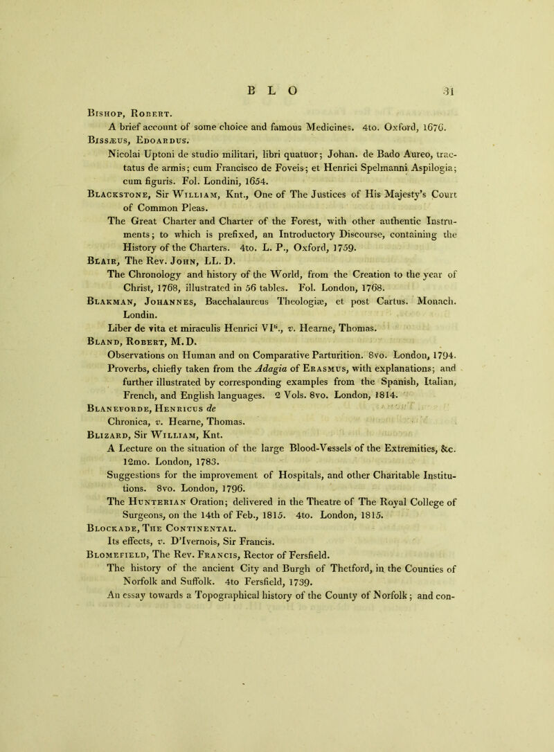 Bishop, Robert. A brief account of some choice and famous Medicines, 4to. Oxford, 16?G. Biss;eus, Edoardus. Nicolai Uptoni de studio militari, libri quatuor; Johan, de Bado Aureo, trac- tatus de armis; cum Francisco de Foveis; et Henrici Spelmanni Aspilogia; cum figuris. Fol. Londini, 1654. Blackstone, Sir William, Knt., One of The Justices of His Majesty’s Court of Common Pleas. The Great Charter and Charter of the Forest, with other authentic Instru- ments; to which is prefixed, an Introductory Discourse, containing the History of the Charters. 4to. L. P., Oxford, 3 759. Blair, The Rev. John, LL. D. The Chronology and history of the World, from the Creation to the year of Christ, 176B, illustrated in 56 tables. Fol. London, 1768. Blakman, Johannes, Bacchalaureus Theologise, et post Cartus. Monach. Londin. Liber de vita et miraculis Henrici VP*., v. Hearne, Thomas. Bland, Robert, M. D. Observations on Human and on Comparative Parturition. 8vo. London, 1794. Proverbs, chiefly taken from the Adagia of Erasmus, with explanations; and further illustrated by corresponding examples from the Spanish, Italian, French, and English languages. 2 Vols. 8vo. London, 1814. Blaneforde, Henricus de Chronica, v. Hearne, Thomas. Blizard, Sir William, Knt. A Lecture on the situation of the large Blood-Vessels of the Extremities, &c. 12mo. London, 1783. Suggestions for the improvement of Hospitals, and other Charitable Institu- tions. 8vo. London, 1796. The Hunterian Oration; delivered in the Theatre of The Royal College of Surgeons, on the 14th of Feb., 1815. 4to. London, 1815. Blockade, The Continental. Its effects, v. DTvernois, Sir Francis. Blomefield, The Rev. Francis, Rector of Fersfield. The history of the ancient City and Burgh of Thetford, in the Counties of Norfolk and Suffolk. 4to Fersfield, 1739. An essay towards a Topographical history of the County of Norfolk; and con-