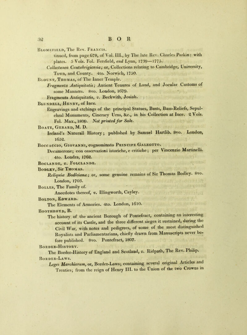 Blomefield, The Rev. Francis. tinuetl, from page 678, of Vol. III., by The late Rev. Charles Parkin: with plates. 5 Vols. Fol. Fersfield, and Lynn, 1739—1775. Collectanea Cantabrigierisia; or, Collections relating to Cambridge, University, Town, and County. 4to. Norwich, 1750. Blount, Thomas, of The Inner Temple. Fragmenta Antiquit at is; Antient Tenures of Land, and Jocular Customs of some Manners. 8vo. London, 1679- Fragmenta Antiquitatis, v. Beckwith, Josiah. Blundell, Henry, of Ince. Engravings and etchings of the principal Statues, Busts, Bass-Reliefs, Sepul- chral Monuments, Cinerary Urns, &c., in his Collection at Ince. 2 Vols. Fol. Max., 1809. Not printed for Sale. Boate, Gerard, M. D. Ireland’s Naturall History; published by Samuel Hartlib. 8vo. London, 1652. Boccaccio, Giovanni, eognominato Principe Galeotto. Decamerone; con osservazioni istoriche, e critiche; per Vincenzio Martinelli. 4to. Londra, 1762. Boclande, v. Folclande. Bodley, Sir Thomas. Reliquiee Bodleiance; or, some genuine remains of Sir Thomas Bodley. 8vo. London, 1703. Bolles, The Family of. Anecdotes thereof, v. Illingworth, Cayley. Bolton, Edward. The Elements of Armories. 4to. London, 1610. Boothroyd, B. The history of the ancient Borough of Pontefract, containing an interesting account of its Castle, and the three different sieges it sustained, during the Civil War, with notes and pedigrees, of some of the most distinguished Royalists and Parliamentarians, chiefly drawn from Manuscripts never be- fore published. 8vo. Pontefract, 1807. Border-History. The Border-History of England and Scotland, v. Ridpath, The Rev. Philip. Border-Laws. Leges Marchiarum, or, Border-Laws; containing several original Articles and Treaties; from the reign of Henry III. to the Union of the two Crowns in