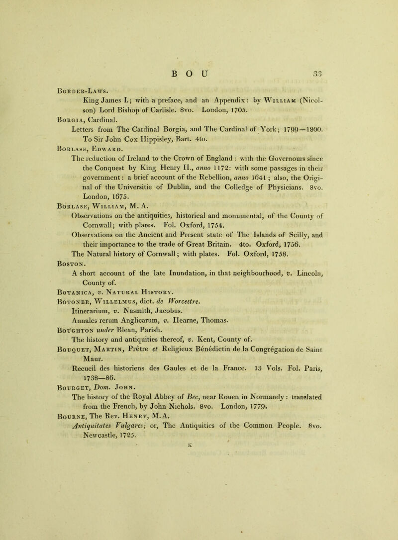 Border-Laws. King James I.; with a preface, and an Appendix: by William (Nicol- son) Lord Bishop of Carlisle. 8vo. London, 1705. Borgia, Cardinal. Letters from The Cardinal Borgia, and The Cardinal of York; 1799 — 1800. To Sir John Cox Hippisley, Bart. 4to. Borlase, Edward. The reduction of Ireland to the Crown of England : with the Governours since the Conquest by King Henry II., anno 1172: with some passages in their government: a brief account of the Rebellion, anno 1641 ; also, the Origi- nal of the Universitie of Dublin, and the Colledge of Physicians. 8vo. London,1675. Borlase, William, M. A. Observations on the antiquities, historical and monumental, of the County of Cornwall; with plates. Fol. Oxford, 1754. Observations on the Ancient and Present state of The Islands of Scilly, and their importance to the trade of Great Britain. 4to. Oxford, 1756. The Natural history of Cornwall; with plates. Fol. Oxford, 1758. Boston. A short account of the late Inundation, in that neighbourhood, v. Lincoln, County of. Botanica, v. Natural History. Botoner, Willelmus, diet, de Worcestre. Itinerarium, v. Nasmith, Jacobus. Annales rerum Anglicarum, v. Hearne, Thomas. Boughton under Blean, Parish. The history and antiquities thereof, v. Kent, County of. Bouquet, Martin, Pretre et Religieux Benedietin de la Congregation de Saint Maur. Recueil des historiens des Gaules et de la France. 13 Vols. Fol. Paris, 1738—86. Bourget, Dom. John. The history of the Royal Abbey of Bee, near Rouen in Normandy : translated from the French, by John Nichols. 8vo. London, 1779. Bourne, The Rev. Henry, M.A. Antiquitates Vulgares; or, The Antiquities of the Common People. 8vo. Newcastle, 1725. K