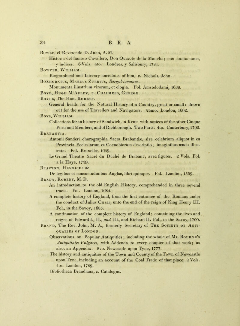 Bowle, el Reverendo D. Juan, A.M. Historia del famoso Cavallero, Don Quixote dc la Mancha; con anotaciones, y indices. 6 Vols. 4to. Londres, y Salisbury, 1781. Bowyer, William. Biographical and Literary anecdotes of him, v. Nichols, John. Boxhornius, Marcus Zuerius, Bergobzomanus. Monumenta illustrium virorum, et elogia. Fol. Amstelodami, 1638. Boyd, Hugh McAuley, v. Chalmers, George. Boyle, The Hon. Robert. General heads for the Natural History of a Country, great or small: drawn out for the use of Travellers and Navigators. 24mo. London, 1692. Boys, William. Collections foran history of Sandwich, in Kent: with notices of the other Cinque Ports and Members, and of Richborough. Two Parts. 4to. Canterbury, 1792. Brabantia. Antonii Sanderi chorographia Sacra Brabantise, sive celebrium aliquot in ea Provincia Ecclesiarum et Coenobiorum descriptio; imaginibus aeneis illus- trata. Fol. Bruxellae, 1659- Le Grand Theatre Sacre du Duch6 de Brabant; avec figures. 2 Vols. Fol. a la Haye, 1729. Bracton, Henricus de He legibus et consuetudinibus Angliae, libri quinque. Fol. I.ondini, 1569- Brady, Robert, M.D. An introduction to the old English History, comprehended in three several tracts. Fol. London, 1684. A complete history of England, from the first entrance of the Romans under the conduct of Julius Caesar, unto the end of the reign of King Henry III. Fol., in the Savoy, 1685. A continuation of the complete history of England; containing the lives and reigns of Edward I., II., and III., and Richard II. Fol., in the Savoy, 1700. Brand, The Rev. John, M. A., formerly Secretary of The Society of Anti- quaries of London. Observations on Popular Antiquities ; including the whole of Mr. Bourne’s Antiquitates Vulgates, with Addenda to every chapter of that work; as also, an Appendix. 8vo. Newcastle upon Tyne, 1777- The history and antiquities of the Town and County of the Town of Newcastle upon Tyne, including an account of the Coal Trade of that place. 2 Vols. 4to. London, 1789. Bibliotheca Brandiana, v. Catalogus.